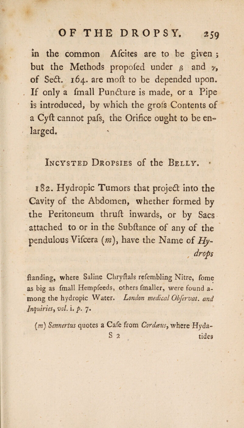 in the common Afcites are to be given ; but the Methods propofed under ^ and y, of Sedl. 164. are moft to be depended upon. If only a fmall Pun£lure is made, or a Pipe is introduced, by which the grofs Contents of a Cyft cannot pafs, the Orifice ought to be en¬ larged. Incysted Dropsies of the Belly. * 182. Hydropic Tumors that projeft into the Cavity of the Abdomen, whether formed by the Peritoneum thrufi: inwards, or by Sacs attached to or in the Subftance of any of the pendulous Vifeera (^m)^ have the Name of Hy- drops \ {landing, where Saline Chryflals refembling Nitre, fome as big as fmall Hempfeeds, others fmaller, were found a- mong the hydropic Water. London medical Obfervat, and Inquiries') vol. i, p. 7. {m) Sennerius quotes a Cafe from CordeeuS) where Hyda- S 2 tides