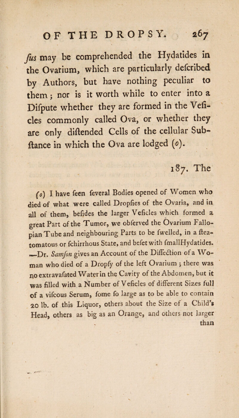 fus may be comprehended the Hydatides in the Ovarium, which are particularly defcribed by Authors, but have nothing peculiar to them; nor is it worth while to enter into a Difpute whether they arc formed in the Vefi- cles commonly called Ova, or whether they are only diftended Cells of the cellular Sub- ftance in which the Ova are lodged (o), 187. The fo) I have feen feveral Bodies opened of Women v/ho died of vi?hat vyrere called Dropfies of the Ovaria, and in all of them, befides the larger Veficles which formed a great Part of the Tumor, we obferved the Ovarium Fallo¬ pian Tube and neighbouring Parts to be fwelled, in a flea- tomatous or fchirrhous State, and befet with fmallHydatides. —Dr. Samfon gives an Account of the DifTedion of a Wo¬ man who died of a Dropfy of the left Ovarium 5 there was no extravafated Water in the Cavity of the Abdomen, but it was filled with a Number of Veficles of different Sizes full of a vifcous Serum, fome fo large as to be able to contain 20 lb. of this Liquor, others about the Size of a Child’s Head, others as big as an Orange, and others not larger than