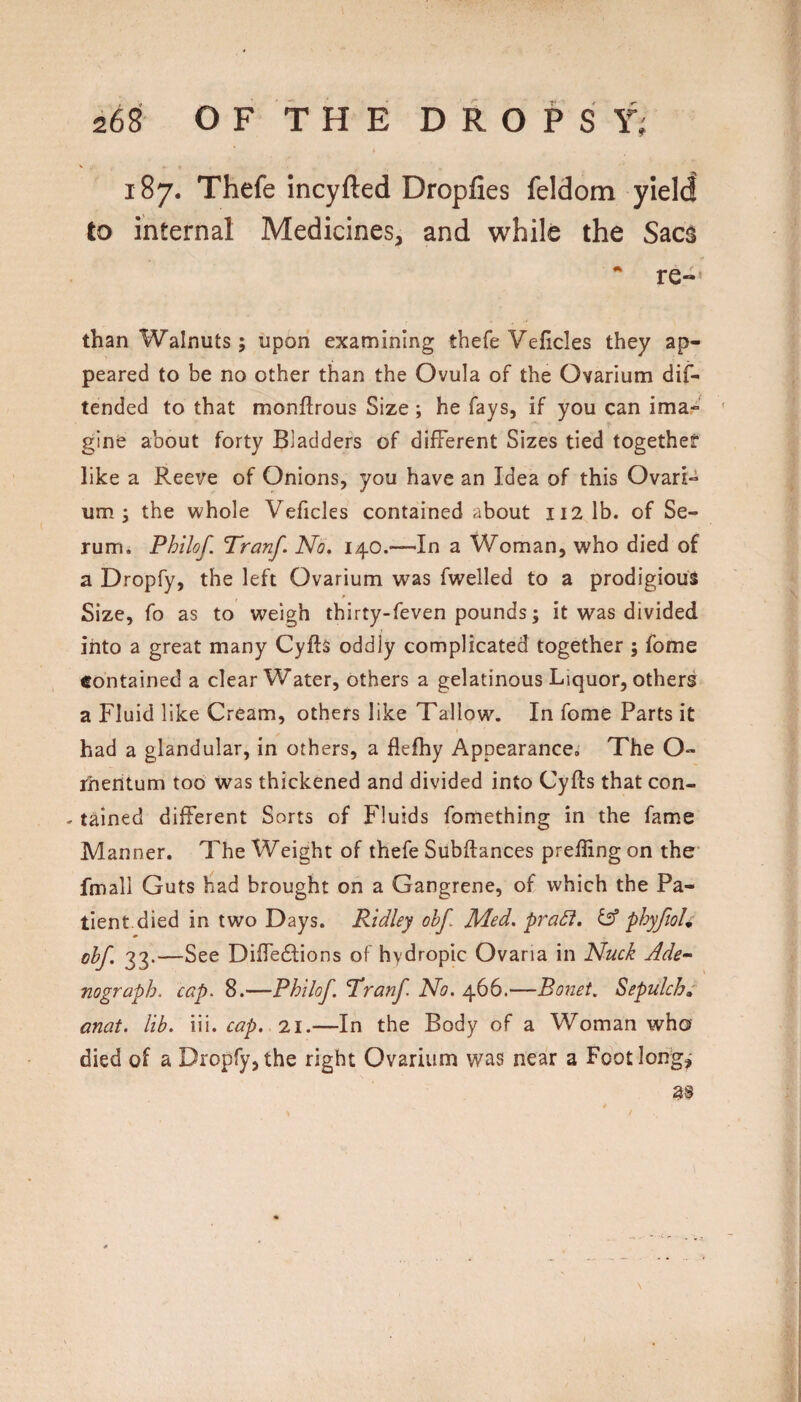 187. Thefe incyfted Dropfies feldom yield to internal Medicines, and while the Sacs  re-’ than Walnuts ; upon examining thefe Veficles they ap¬ peared to be no other than the Ovula of the Ovarium dif- tended to that monftrous Size ; he fays, if you can ima- ' gine about forty Bladders of different Sizes tied together like a Reeve of Onions, you have an Idea of this Ovari¬ um ; the whole Veficles contained about 112 lb. of Se¬ rum. Philof. Tranf. No. 140.—In a Woman, who died of a Dropfy, the left Ovarium was fwelled to a prodigious (» Size, fo as to weigh thirty-feven pounds; it was divided into a great many Cyfts oddly complicated together ; fome contained a clear Water, others a gelatinous Liquor, others a Fluid like Cream, others like Tallow. In fome Parts it had a glandular, in others, a flefhy Appearance,' The O- rheritum too Was thickened and divided into Cyfts that con- - tamed different Sorts of Fluids fomething in the fame Manner. The Weight of thefe Subftances prefling on the fmall Guts had brought on a Gangrene, of which the Pa¬ tient, died in two Days. Ridley obf. Med. praSi, ^ phyfioU ohf. 33.—See DiflTedtions of hydropic Ovaria in Nuck Ade^ nograph, cap. 8.—Philof. Tdranf No, 466.—Bonet. Sepulcb»' anat. lib. m. cap. 7.1.—In the Body of a Woman wha died of a Dropfy, the right Ovarium was nealr a Footlorrg,'