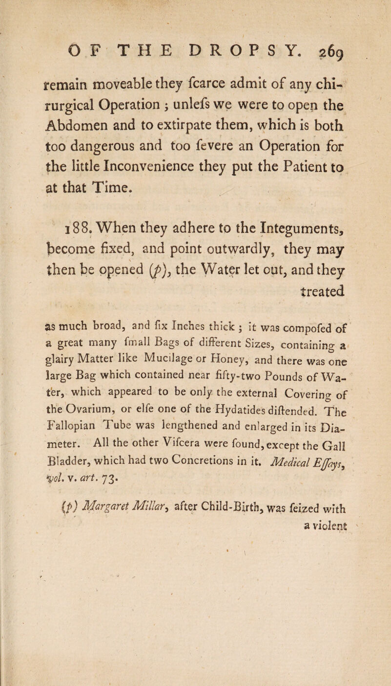 remain moveable they fcarce admit of any chi- rurgical Operation ^ unlefs we were to open the Abdomen and to extirpate them, which is both too dangerous and too fevere an Operation for the little Inconvenience they put the Patient to at that Time, 188. When they adhere to the Integuments, become fixed, and point outwardly, they may \ then be opened the Water let out, and they treated as much broad, and fix Inches thick ; it was compofed of a great many fmall Bags of different Sizes, containing a glairy Matter like Mucilage or Honey, and there was one large Bag which contained near fifty-two Pounds of Wa¬ ter, which appeared to be only the external Covering of the Ovarium, or elfe one of the Hydatides difiended. The Fallopian Tube was lengthened and enlarged in its Dia- \ meter. All the other Vifeera were found, except the Gall Bladder, which had two Concretions in it. Medical Efays^ ^qL V. art. 73. {p) Margaret Millar^ after Child-Birth, was feized with a violent