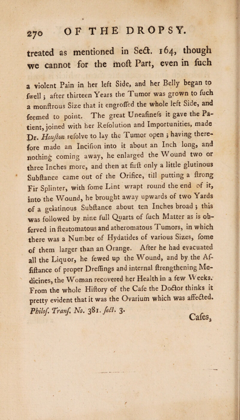 270 treated as mentioned in Seft. 164, though we cannot for the moft Part, even in fiich a violent Pain in her left Side, and her Belly began to fwell; after thirteen Years the Tumor was grown to fuch a monftrous Size that it engroffed the whole left Side, and feemed to point. The great Uneafinefs it gave the Pa¬ tient, joined with her Refolution and Importunities, made Dr. Houjlon refolve to lay the Tumor open 5 having there¬ fore made an Incifion into it about an Inch long, and nothing coming away, he enlarged the Wound two or three Inches more, and then at fiifl: only a little glutinous Subftance came out of the Orifice, till putting a ftrong Fir Splinter, with fome Lint wrapt round the end of it, into the Wound, he brought away upwards of two Yards of a gelatinous Subftance about ten Inches broad 5 this was followed by nine full Quarts of fuch Matter as is ob- ferved in fteatomatous and atheromatous Tumors, in which there was a Number of Hydatides of various Sizes, fome of them larger than an Orange. After he had evacuated all the Liquor, he fewed up the Wound, and by the Af- fiftance of proper Drefiings and internal ftrengthening Me¬ dicines, the Woman recovered her Health in a few Weeks.' From the whole Hiftory of the Cafe the Do£lor thinks it pretty evident that it was the Ovarium which was affected. Fhilof, Tranf. No. 3.