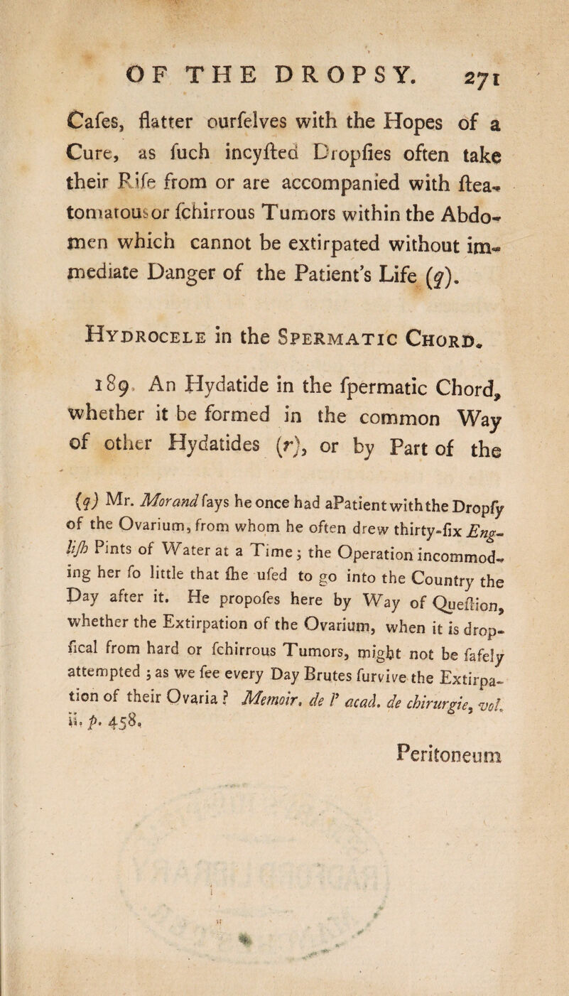 Cafes, flatter ourfelves with the Hopes of a Cure, as fuch incyfted Dropfies often take their Rife from or are accompanied with flea., toniatousor fchirrous Tumors within the Abdo¬ men which cannot be extirpated without im¬ mediate Danger of the Patient’s Life {§). Hydrocele in the Spermatic Chord. 189. An Hydatide in the fpermatic Chord, whether it be formed in the common Way of otlier Hydatides (r), or by Part of the (g) Mr. Morand hys he once had aPatient with the Dropfjr of the Ovarium, from whom he often drew thirty-fix Eng- lijh Pints of Water at a Time; the Operation incommod¬ ing her fo little that fhe ufed to go into the Country the Day after it. He propofes here by Way of Queftion, whether the Extirpation of the Ovarium, when it is drop- fical from hard or fchirrous Tumors, might not be fafely attempted ; as we fee every Day Brutes furvive the Extirpa¬ tion of their Ovaria ? Memoir, de /’ acaL de chirurgh, vol. ii, />. 458, Peritoneum U
