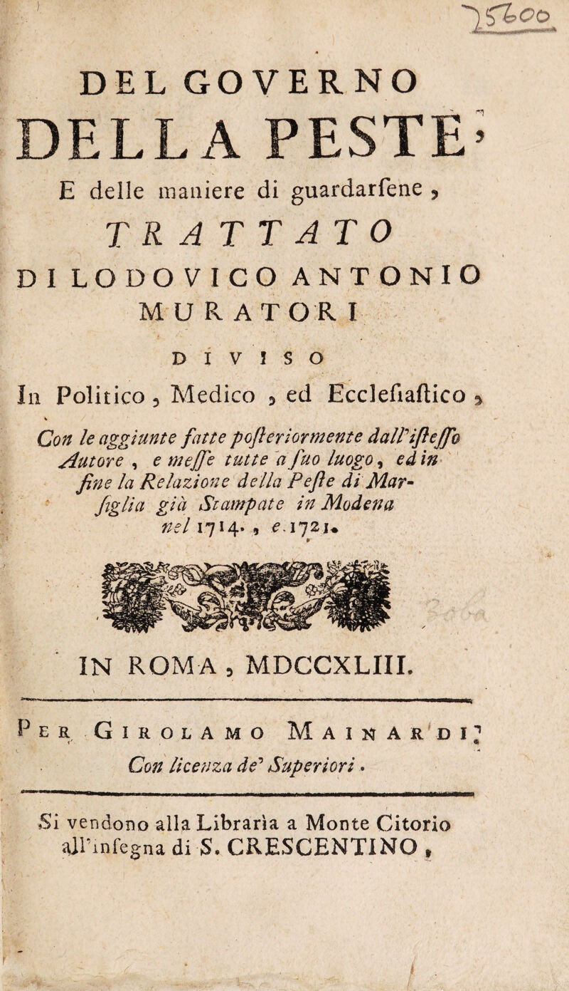 DELLA PESTE’ E delle maniere di guardarfene , TRATTATO DI LODOVICO ANTONIO M URATORI DIVISO In Politico, Medico , ed Ecclefiaftico 9 % Con le aggiunte fatte poflertormente dall'ifìeffe Autore , e mejfe tutte a fuo luogo, ed in fine la Relazione della Pefle di Mar - figlia già Stampate in Modena nel 1714. , ^172u IN ROM A , MDCCXLIIL Per Girolamo Mainar di’1 V ® ■ A Con licenza de’ Superiori. Si vendono alla Libraria a Monte Citorio sai’infegna di $, CRESCENTINO f