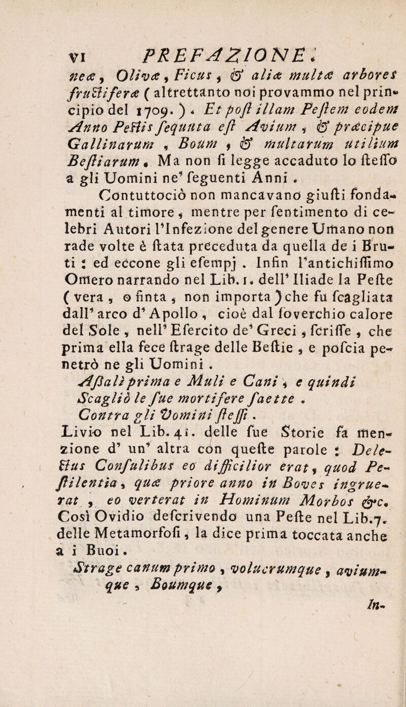 nea, Oliva , Ficus i & alia multa arbore $ fruttifera ( altrettanto noi provammo nel prin* cipio del 1709. ) * Et pofl illam Peflem eodem Anno Pettis fequuta efl Avium , & pracipue Gallinarum , Boum * & multarum utilium Bejliarum « Ma non fi legge accaduto lo ftelTo a gli Uomini ne9 feguenti Anni . Contuttociò non mancavano giulii fonda¬ menti al timore , mentre per fentimento di ce¬ lebri Autori rinfezlone del genere Umano non rade volte è fiata preceduta da quella de i Bru¬ ti : ed eccone gli efempj . Infin Tantichiffimo Omero narrando nel Lib. 1* dell* Iliade la Pelle (vera, ©fìnta, non importa ) che fu (cagliata dall* arco d* Apollo , cioè dal loverchio calore del Sole , nell* Efercito de’ Greci, fcrifle , che prima ella fece llrage delle Bellie , e pofcia pe¬ netrò ne gli Uomini * Afìalì prima e Muli e Cani \ e quindi Scagliò le fue mortifere faette . Con tra gli ti orni ni ftejfi. Livio nel Lib. 41. delle fue Storie fa men¬ zione d* un’ altra còn quelle parole : Dele- ttus Confulibus eo difficilior erat, quod Pe~ filentia, qua priore anno in Boves ingrue- rat 9 eo verterat in Hominum Morbo s Così Ovidio defcrivendo una Pelle nel Lib*7. delle Metamorfofi , la dice prima toccata anche a i Buoi. Strage canum primo , volucrumque , avium- que , Boumque > In~