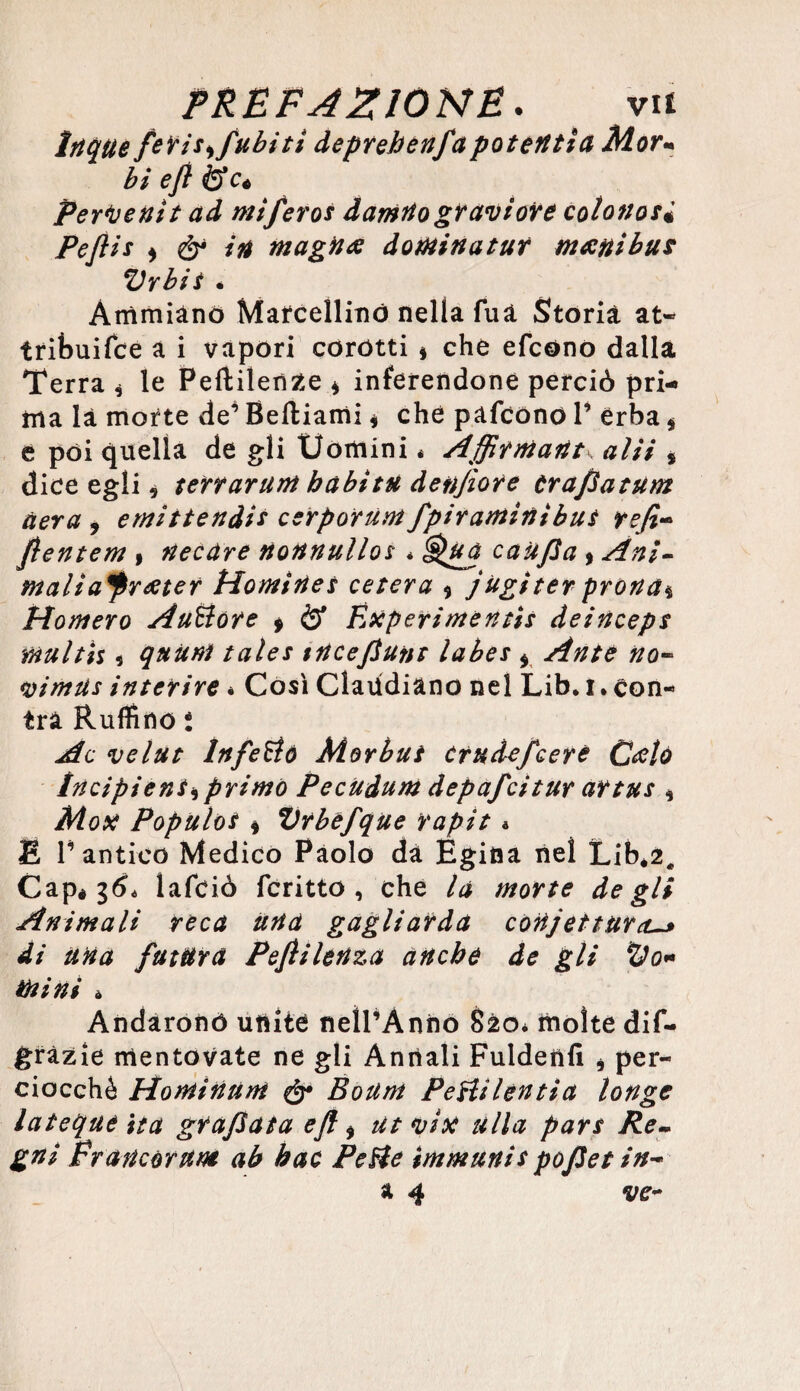 Itique feris*fubitì deprehenjapoteri ti a Mor« bi ejì iS_Cé Perdettit ad mi/eros damnograviore cotonosi Peflis ) & in magna domina tur mani bus Vrbis « Arrìmiano Marcellino nella fua Storia at« tribuifce a i vapori corótti * che efcono dalla Terra * le Peftilenze * inferendone perciò pri¬ ma là morte de’ Beftiami , che pafcono 1’ erba * e poi quella de gli Uomini * Affirmant\ a Hi , dice egli, terrarum babitu denjìore trafiatum aera * emittendis cerporum fpiraminibus refi- flentem » necare nonnullos * Qua canfia » Ani- malia*prater Homines ceserà * j àgi ter prona* Homero Au&ore 9 & Éxperimentis deinceps multìs 5 quum tales tncefiunt labes * #0- vimtis inserire * Così Claudiàno nel Lib. i. con- tra Ruffino i Ac velut Infeudò Morbus ctudefeere Calo tncipiens* primo Pecudum depafcitur artus * Mox Populos * Vrbefque rapit * E T antico Medico Paolo da Egina nel Libé2# Capé $6* lafciò fcritto , che la morte degli Animali reca una gagliarda confettura-* di una futura Pefìi lenza anche de gli tyo* mini * Andarono unite neÌPÀnno S20* molte dif- gràzie mentovate ne gli Annali Fuldenfi * per¬ ciocché Hontinunt & Boum PeHilentia longe lateque ita grafiata eft * ut vix alla pars Re~ gni francar ut» ab hac PeHe immuni s pofiet in- a 4 ve-