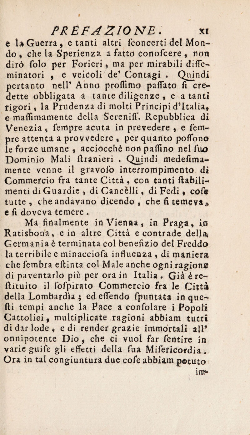 I PREFA ZIO NE. xi a la Guerra, e tanti altri (concerti del Mon¬ do , che la Sperienzà a fatto conofcere * non dirò folo per Forieri , ma per mirabili diffe- minatori , e veicoli de* Contagi 4 Quindi pertanto nell* Anno profilino paflato fi cre¬ dette obbligata a tante diligenze , e a tanti rigori, la Prudenza di molti Principi d*Italia* e maflimamente della Serenili'. Repubblica di Venezia , Tempre acuta in prevedere $ e Tem¬ pre attenta a provvedere , per quanto pollone le forze umane , acciocché non pallino nel fiu) Dominio Mali ftranieri é Quindi medefima- mente venne il gravofo interrompimento di Commercio fra tante Città * con tanti (labili-* menti di Guardie * di Cancèlli, di Fedi * cófe tutte , che andavano dicendo , che fi temeva* e fi doveva temere 4 Ma finalmente in Vienna, in Praga, io Ratisbona, e in altre Città e contrade della* Germania è terminata col benefizio del Freddo la terribile e minacciofa influenza , di maniera che fembra eltinta col Male anche ogni ragione di paventarlo più per ora in Italia « Già ère- (limito il fofpirato Commercio fra le Città della Lombardia ; ed eflendo (puntata in que¬ lli tempi anche la Pace a confolare i Popoli Cattolici, multiplicate ragioni abbiam tutti di dar lode , e di render grazie immortali all® onnipotente Dio, che ci vuol far fentire in varie guife gli effetti della fua Mifericordia. Ora in tal congiuntura due cofe abbiam potuto im-
