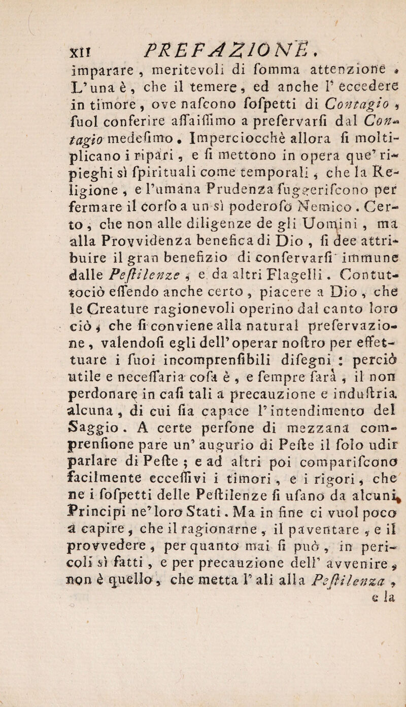 Imparare , meritevoli di fornirla attenzione * L’una è, che il temere, ed anche P eccedere in timore , ove nafcono fofpetti di Contagio , fuol conferire afiaiffimo a prefervarfi dal Con- tagìo mede fimo • Imperciocché allora fi molti¬ plicano i ripari, e fi mettono in opera que’ri¬ pieghi sì fpirituaii come temporali * che la Re¬ ligione , e Fumana Prudenza fug^erifcono per fermare il Corfo a un sì poderefo Nemico . Cer¬ to , che non alle diligenze de gli Uomini , ma alla Provvidenza benefica di Dio , fi dee attri* buire il gran benefizio di confervarfi immune dalle Peflilenze , e da altri Flagelli. Contut- tociò efiendo anche certo , piacere a Dio , che le Creature ragionevoli operino dal canto loro ciò 4 che fi conviene alla naturai prefervazio- ne , valendoli egli dell’operar noftro per effet¬ tuare i fuoi incomprenfibili difegni : perciò utile e necelfaria cola è , e fempre farà , il non perdonare in cafi tali a precauzione e induftria. alcuna , di cui fia capace l’intendimento del Saggio . A certe perfone di mezzana com- prenfione pare un’ augurio di Pelle il foìo udir parlare di Pelle ; e ad altri poi comparifcono facilmente eccellivi i timori , e i rigori , che ne i fofpetti delle Peflilenze fi tifano da alcuni* Principi ne’ loro Stati. Ma in fine ci vuol poco a capire , che il ragionarne , il paventare 9 e il provvedere, per quanto mai fi può, in peri- col i sì fatti , e per precauzione dell’ avvenire « npn è quello, che metta P ali alla Peflilenza 9 e la
