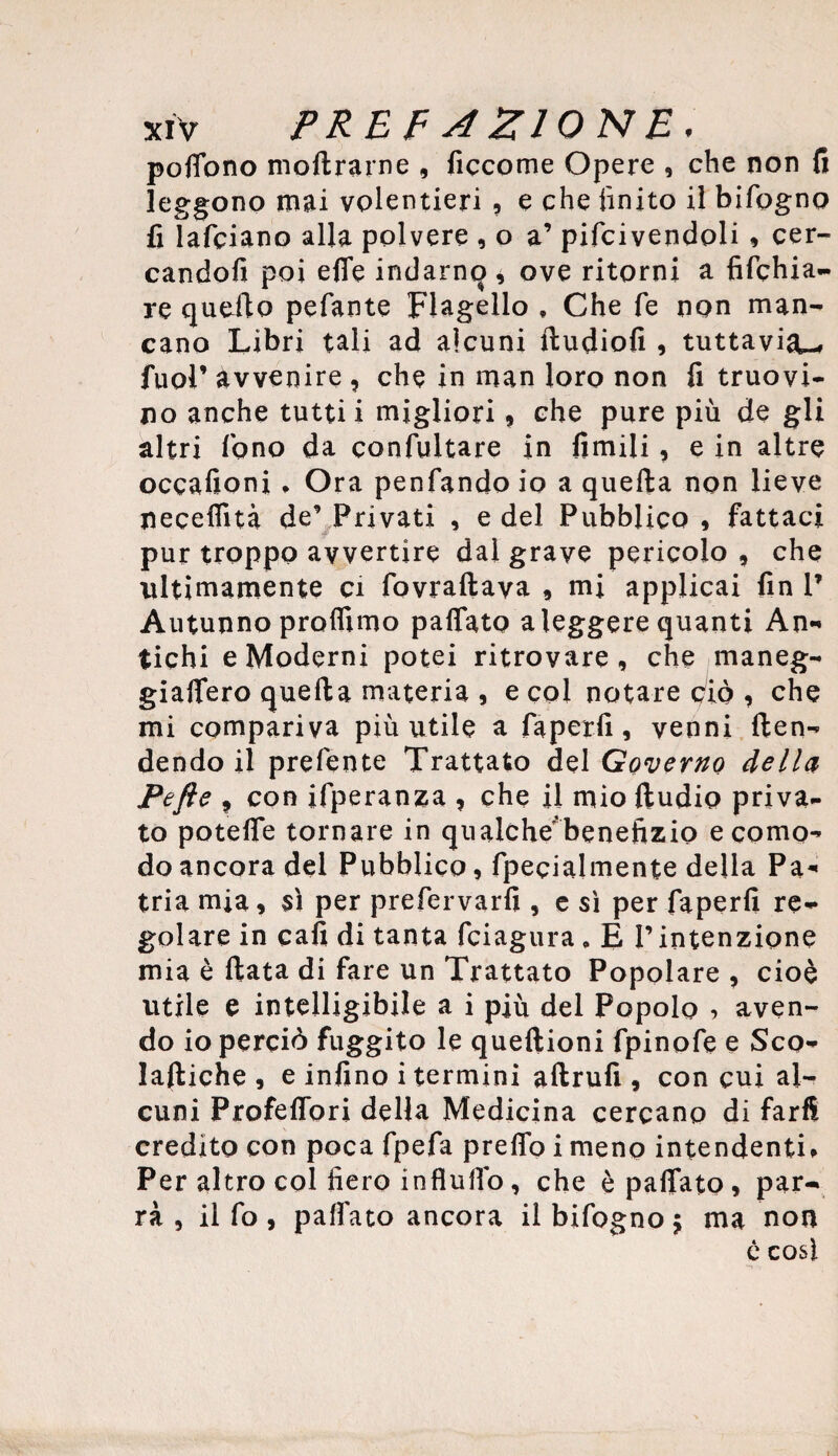 poffono moltrarne , ficcome Opere , che non fi leggono mai volentieri , e che finito il bifogno fi lafciano alla polvere , o a’ pifcivendoli, cer¬ candoli poi effe indarno , ove ritorni a fifchia- re quello pefante Flagello # Che fe non man¬ cano Libri tali ad alcuni ftudiofi , tuttavia-* fuol9 avvenire , che in man loro non fi truovi- no anche tutti i migliori, che pure più de gli altri fono da confuitare in limili, e in altre occafioni » Ora penfando io a quella non lieve neceffità de9 Privati , e del Pubblico * fattaci ■p pur troppo avvertire dai grave pericolo , che ultimamente ci fovraftava , mi applicai fin P Autunno proffimo paffato a leggere quanti An¬ tichi e Moderni potei ritrovare, che maneg- giaffero quella materia , e coi notare ciò , che mi compariva più utile a faperfi, venni {ten¬ dendo il prefente Trattato del Governo della Pefte ? con ifperanza , che il mio ftudio priva¬ to poteffe tornare in qualche'benefizio e como¬ do ancora del Pubblico, fpecialmente della Pa¬ tria mia, sì per prefervarfi , e sì per faperfi re¬ golare in cafi di tanta fciagura , É I9intenzione mia è Hata di fare un Trattato Popolare , cioè utile e intelligibile a i più del Popolo , aven¬ do io perciò fuggito le queftioni fpinofe e Sco- lattiche , e infino i termini aftrufi , con cui al¬ cuni Profeffori della Medicina cercano di farfi credito con poca fpefa preffo i meno intendenti* Per altro col fiero influiìb, che è paffato, par¬ rà , il fo, paffato ancora il bifogno j ma non ù così