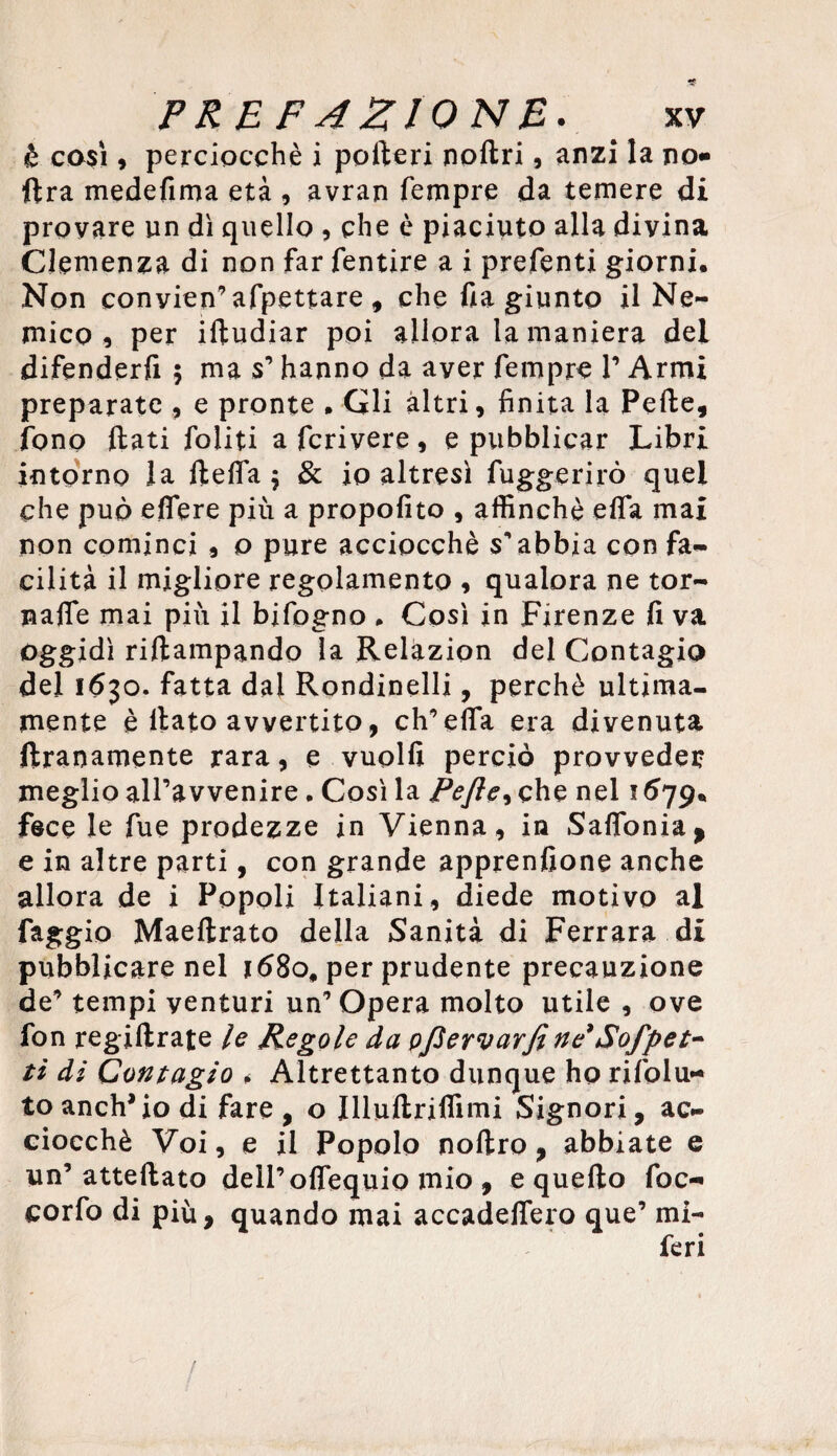 è casi 9 perciocché i pofteri nollri, anzi la no* ftra medefima età , avran Tempre da temere di provare un dì quello , che è piaciuto alla divina Clemenza di non far fentire a i prefenti giorni. Non convien’appettare , che fia giunto il Ne¬ mico 9 per iltudiar poi allora la maniera del difenderfi ; ma s’hanno da aver Tempre T Armi preparate , e pronte • Gli altri, finita la Pelle, fono {lati Politi a feri vere , e pubblicar Libri intorno la 11 e fifa $ & io altresì Tuggerirò quel che può eflere più a propofito , affinchè ella mai non cominci , o pure acciocché s’abbia con fa¬ cilità il migliore regolamento , qualora ne tor¬ nale mai più il biTogno • Così in Firenze fi va oggidì riltampando la Relazion del Contagio del 1630. fatta dal Rondinelli, perchè ultima¬ mente è llato avvertito, eh’elfa era divenuta Umanamente rara, e vuoili perciò provveder meglio all’avvenire. Così la Pefle9 che nel 1679, fece le Tue prodezze in Vienna, in Salfonia* e in altre parti, con grande apprenfione anche allora de i Popoli Italiani, diede motivo al faggio Maellrato della Sanità di Ferrara di pubblicare nel *68o# per prudente precauzione de’ tempi venturi un’Opera molto utile , ove fon regillrate le Regole da pfiervarjì ne’ Sofpet- ti di Contagio * Altrettanto dunque ho rifolu- to anelilo di fare , o Illuftriflimi Signori, ac¬ ciocché Voi, e il Popolo noltro, abbiate e un’ attellato dell’olfequio mio , e quello Toc- corfo di più, quando mai accadeflero que’ mi¬ feri