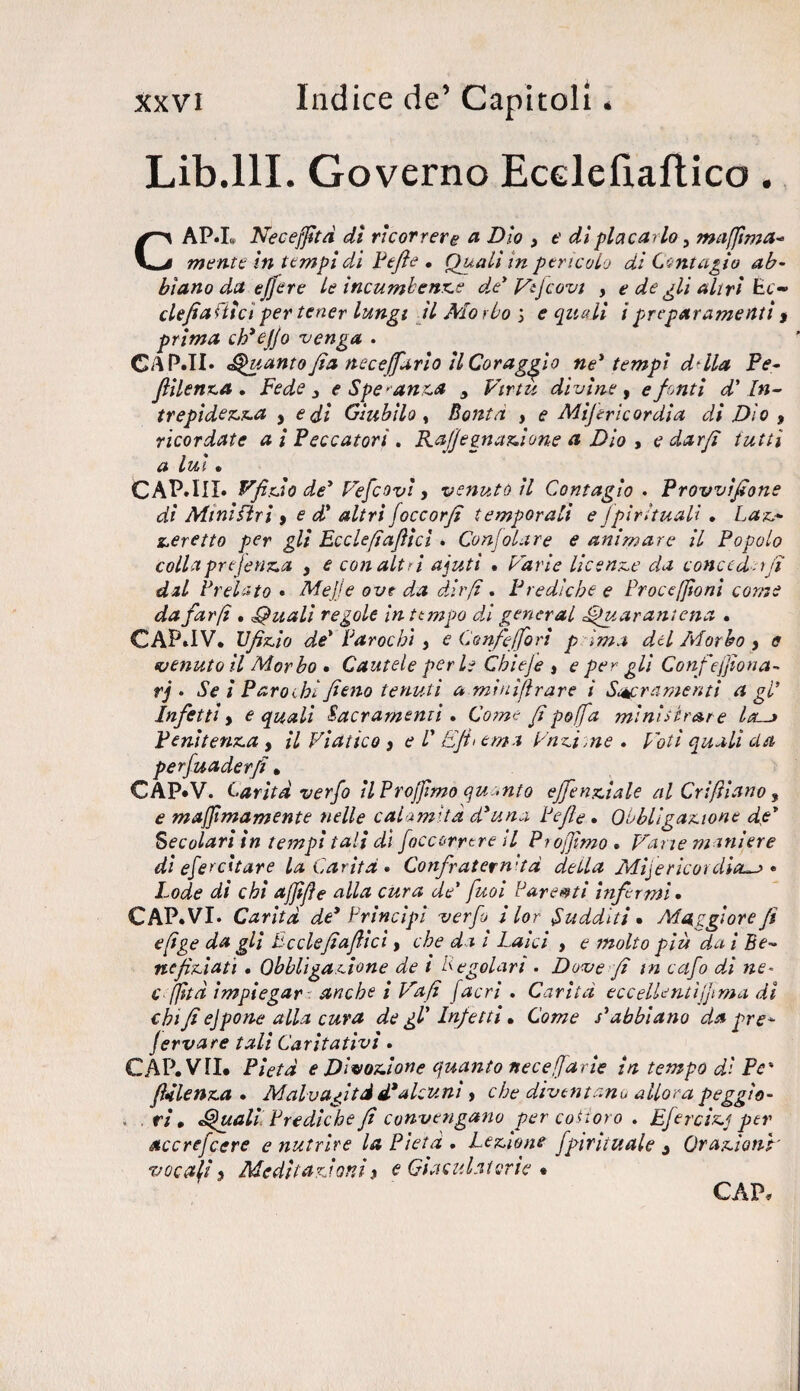Lib.lll. Governo Ecelefiaflico. CAP.L Neceffità dì ricorrere a Dìo , e di placarlo 3 maflima* mente in tempi di Pefie • Quali in pencolo di Contagio ab¬ biano da efjere le incumbenze de Vtjcovt , e de gli alivi Ec- clefiafiìcìper tener lungi il Morbo > e quali ipreparamenti $ prima eh* e fio venga . CA.PJI* guanto Jia neceffario il Coraggio ne* tempi ddla Pe- fiilenza . Fede 3 e Speranza 5 Virtù divine, e fonti d'In¬ trepidezza , e dì Giubilo, Bontà , e Mijericordia di Dio 9 ricordate a i Peccatori . Rafi’einazione a Dio > e dar fi tutti a lui • CAP.III» Vfìteio de* Vefcovì , venuto il Contagio . Provvifione di MiniFtri , e d* altri (occorfi temporali e spirituali . Laz* zeretto per gli Ecclefiafiict . Conjol.tre e animare il Popolo colla prejenza , e con alt ri ajuti • Varie licenze da concedevi dal Prelato* Mejje ove da dirfi . Prediche e Procefjioni come da far fi • Quali regole in tempo di generai Quarantena . CAP»IV. Ufizio de* Par oc hi y e Corife [fa ri p Ima del Morbo y e (venutoli Morbo . Cautele perle Chieje » e per gli Confiefjìona- rj • Se i Paro ibi fieno tenuti a minìfìrare i Sacramenti a gl* Infettiy e quali Sacramenti . Come /ipofa ministrare la~j Penitenza , il Viatico } e V Efi> ern-t Vagirne * Voti quali da perfuader/i, CÀP.V. Carità verfo il Projjimo quanto effenziale al Cri filano 9 e majjtmamente nelle calamità d*una Pefie » Obbligazione de* Secolari in tempi tali di [occorrere il Piofjìmo » Vane m iniere dì efercìtare la Carità * Confraternita della Mifericotdìa~> * Lode di chi afjìfie alla cura de* fuoi Parenti infermi. CAP.VI. Carità de* Principi verfo i lor Sudditi • Maggiore fi efige da gli Bcclefìafiici f che da i Laici , e molto più dai Be¬ nefiziati * Obbligazione de i Regolari . Dove fi in cafo dì ne* cffìtà impiegar anche i Vafi [acri. Carità eccellentifiima dì chi fi ejpone alla cura de gl’ Infetti • Come s* abbiano da gre*- Jervare tali Caritativi » CAP. VII. Pietà e Divozione quanto necefarie in tempo dì Pc- flàlenza . Malvagità d* alcuni, che diventano allora peggìo- , ri, Quali Prediche fi convengano per costoro . Efercizj per accrefcere e nutrire la Pietà . Lezione Spirituale 3 Orazioni' vocafi y Meditazioni * <? Giaculatorie «