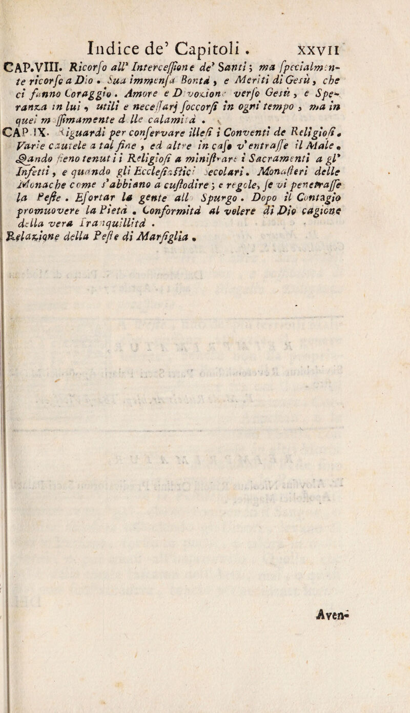 CAP.VIII. Ricorfo all* Intercedane de* Santima [pecialmiu¬ te rìcorfe a Dio • Stia immenfd Bontà , e Meriti dì Gesù, che ci fanno Coraggio * Amore e Divozione verfe Gesù, e Spe¬ ranza m luì •) utili e necejjarj foce or fi in ogni tempo , ma in quei rn jj\imamente d Ile calamità • -, CAP IX- Riguardi per confervare illefì ì Conventi de Relìgio/i « Var'e cautele a tal fine , ed altre in cafo v entrafe il Alale « piando fieno tenuti! Rdigìo/ì a mini fidare i Sacramenti a gl* Infetti, e quando gli Ecclefi'iéììc' secolari* Monafieri delle Monache come s'abbiano a cujìodire %, e regole, Je vi penetraffe la Refe . Efortar la gente all Spurgo . Dopo il Contagio promuovere la Pietà . Conformità al volere dì Dio cagione della vera Iranquillitd • Relazione della Refe di Mar figlia .