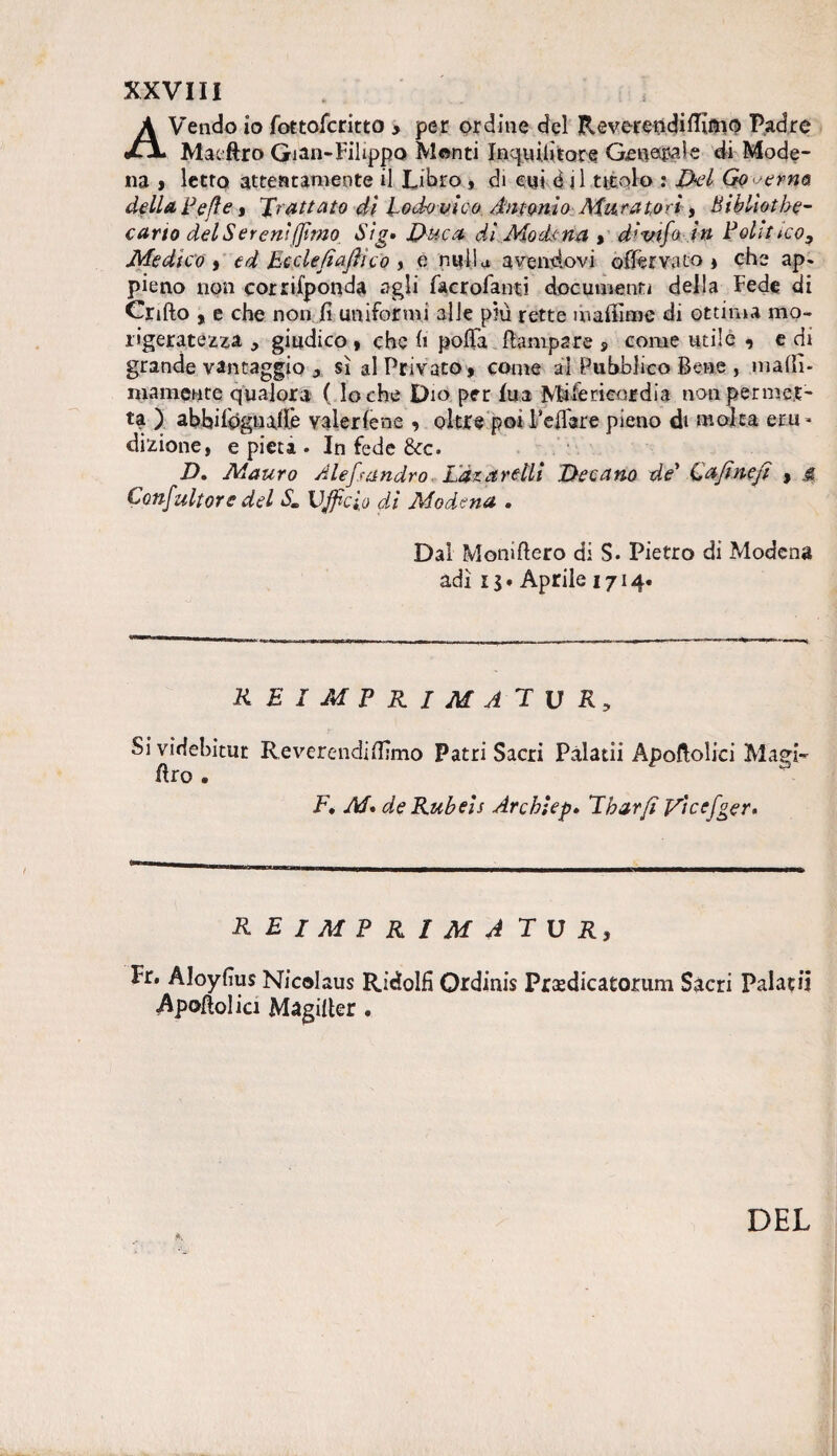 AVendo io fottofcritto , per ordine del Reverendiflìmo Padre Matftro Gian-Filippo M©nti Xnqui.titore Generale di Mode¬ na > letto attentamente il Libro , eh cui ò il titolo : Del Go erno, della Pefie, grattato di lodovico Antonio Attira tori, Bibliotbe- cario del Sereni (fimo Sig• Duca di Modena , di vi fa in Polìtico, Medico , ed Eeclefìaftico , e nulla avendovi offèrvato , che ap* pieno non corrifponda agli facrofanti documenti della Fede di Crifto , e che non fi uniformi alle più rette maffime di ottima mo¬ rigeratezza , giudico , che fi polla {lampare , come utile , e di grande vantaggio, sì al Privato, come ai Pubblico Bene , malli- inamente qualora (lo che Dio per fua Mi ìe ricordi a non permet¬ ta ) abbifóguailè valer le ne , oltre poi Pefiere pieno di molta eru- dizione, e pietà . In fede &c. D. Mauro Àlefi.fandrò Làz avelli Decano de' Qafinefi , jr Confultore del Sm Ufficio di Modena . Dal Moniflero di S. Pietro di Modena adì 15. Aprile 1714. REI MPKIMATUR, Si videbitur Reverendi filmo Patri Sacri Pàlatii Apoflolici Magi¬ aro . F, M» deRubeis Archìepé Eharfi yìcefger» reimprimà tur, Fr. Aloyfius Nicolaus Ridolfi Ordinis Prtedicatorum Sacri Palati! Apofiolici Magiller . DEL