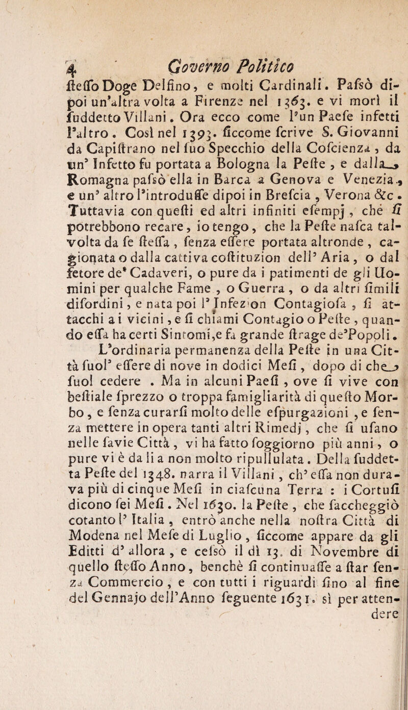 Re Ilo Doge Delfino, e molti Cardinali. Pafsò di¬ poi un'altra volta a Firenze nel 13^3. e vi morì il fuddecto Villani. Ora ecco come l’un Paefe infetti Paltro. Così nel 1393. ficcome fcrive S. Giovanni da Capillrano nel luo Specchio della Cofcienza , da fin5 Infetto fu portata a Bologna la Pelle , e dalla_» Romagna pafsò ella in Barca a Genova e Venezia., € un3 altro Pintrodufie dipoi in Brefcia , Verona &c . Tuttavia con quelli ed altri infiniti efempj , ché S potrebbono recare, io tengo, che la Pelle nafca tal¬ volta da fe fielTa , fenza elfere portata altronde , ca¬ gionata o dalla cattiva coltituzion dell’Aria, o dal fetore de* Cadaveri, o pure da i patimenti de gli Uo¬ mini per qualche Fame , o Guerra , o da altri Umili difordini, e nata poi l3 Tnfez-on Contagiofa , fi at¬ tacchi ai vicini, e li chiami Contagio o Pelle , quan¬ do eflfa ha certi Sinromi\e fa grande Itrage de’PopoIi. L9ordinaria permanenza della Pelle in una Cit¬ tà fuol3 elfere di nove in dodici Meli, dopo di che_j> fuo! cedere . Ma in alcuni Paell , ove fi vive con befiiale fprezzo o troppa famigliarità di quello Mor¬ bo, e fenza curarli molto delle efpurgazioni , e fen¬ za mettere in opera tanti altri Rimedi, che fi ufano nelle favie Città , vi ha fatto foggiorno più anni, o pure vi è da li a non molto ripullulata. Della fuddet- ta Pelle del 1348. narra il Villani, eh’ elfa non dura¬ va più di cinque Meli in ciafcuna Terra : i Cortufi dicono fei Meli. Nel 1630. la Pelle , che faccheggiò cotanto 1’Italia , entrò anche nella nofira Città di Modena nel Mefedi Luglio , ficcome appare da gli Editti d’ allora , e cefsò il dì 13, di Novembre di quello ftdfoAnno, benché fi continuale aliar fen¬ za Commercio , e con tutti i riguardi fino al fine del Gennajo dell’Anno feguente 1631. sì peratten- ^ dere