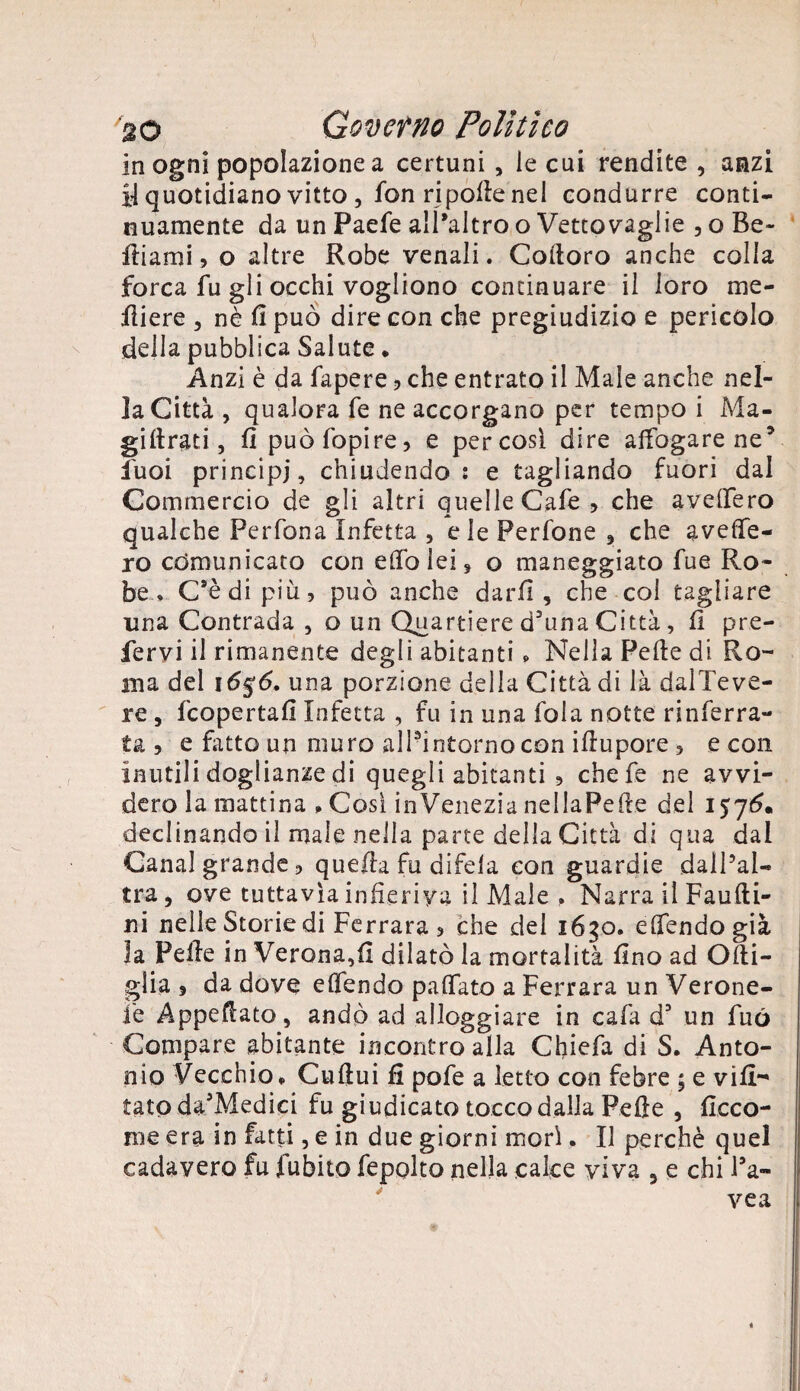 in ogni popolazione a certuni , le cui rendite , anzi y quotidiano vitto, fon ripolle nel condurre conti¬ nuamente da un Paefe all’altro o Vettovaglie , o Be- diami, o altre Robe venali. Coltoro anche colla forca fu gli occhi vogliono continuare il loro ine¬ rti ere , nè fi può dire con che pregiudizio e pericolo della pubblica Salute ♦ Anzi è da fapere , che entrato il Male anche nel¬ la Città, qualora fe ne accorgano per tempo i Ma- gidrati, li puòfopire, e per così dire affogare ne5 fuoi principi, chiudendo: e tagliando fuori dal Commercio de gli altri quelle Cafe, che avellerò qualche Perfona Infetta , eie Perfone , che aveffe- ro comunicato con elfo lei, o maneggiato fue Ro¬ be» C’è di più, può anche darli, che col tagliare una Contrada , o un Quartiere d’uha Città, fi pre¬ fervi il rimanente degli abitanti » Nella Pelle di Ro¬ ana del ió$6. una porzione della Città di là dalTeve- re , fcopertafi Infetta , fu in una fola notte rinferra- ta ? e fatto un muro alPintornocon ifiupore , e con inutili doglianze di quegli abitanti , chefe ne avvi¬ dero la mattina » Cosi inVenezia nellaPede del 1576. declinando il male nella parte della Città di qua dal Canal grande, quella fu difela con guardie dall’al¬ tra , ove tuttavìa infieriva il Male » Narra il Faudi- ni nelle Storie di Ferrara, che del i6go. elfendogià la Pelle in Verona,fi dilatò la mortalità fino ad Odi- glia 9 da dove elfendo palfato a Ferrara un Verone¬ se Appellato, andò ad alloggiare in cafa d3 un fuó Compare abitante incontro alla Chiefa di S. Anto¬ nio Vecchio* Cudui fi pofe a letto con febre ; e vili- tatpda3Medici fu giudicato tocco dalla Pelle , (leeo¬ ni e era in fatti, e in due giorni morì. Il perchè quel cadavere fu fubito fepolto nella calce viva , e chi l’a- vea