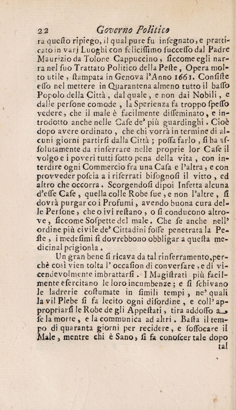 ra quello ripiego, i! qual pure fu infognatole prstti- caro in varj Luoghi con felicifiìmo fuccelfo dal Padre Maurizio da Tolone Cappuccino) ficeorne egli nar¬ ra nel fuo Trattato Politico della Pelle , Opera mol¬ to utile) flampata in Genova l’Anno 166 I. Confille effo nel mettere in Quarantena almeno tutto il baffo Popolo della Città , dal quale, e non dai Nobili, e dalle perfòne comode , laSperienza fa troppo fpeffo vedere, che il male è facilmente diffieminato, e in¬ trodotto anche nelle Cafe de5 più guardinghi * Cioè dopo avere ordinato * che chi vorrà in termine di al¬ cuni giorni partirli dalla Città ; poffa farlo , fi ha af- folutamente da rinferrare nelle proprie lor Cafeil volgo e i poveri tutti fotto pena della vita, con in¬ terdire ogni Commercio fra una Cafa e l’altra, e con provveder pofeia a i riferrati bifognofi il vitto , ed altro che occorra * Scorgendoli dipoi Infetta alcuna d’effe Cafe * quella colle Robe fue , e non l’altre , lì dovrà purgar co i Profumi * avendo buona cura del¬ le Per fon e * che o ivi reltano * o fi conducono altro¬ ve , ficcarneSofpettedel male* Che fe anche nell5 ordine più civile de* Cittadini foffe penetratala Pe¬ lle ) i medefimi fi dovrebbono obbligar a quella me¬ dicina! prigionia * Un gran bene fi ricava da tal rinferfamento,per¬ chè così vien tolta l9 occafion di converfare , e di vi¬ cendevolmente imbrattarli . IMagiflrati più facil¬ mente efercitano le loro incumbenze ; e fi fchivanò le ladrerie colluttiate in limili tempii ne’quali Ja vii Plebe fi fa lecito ogni difordine , e coll’ap¬ propriarli le Robe de gli Appellati * tira addoffo fe la morte * elacommunica ad altri . Balla il tem¬ po di quaranta giorni per recidere, e foffocare il Male 3 mentre chi è Sano* fi fa conofcer tale dopo