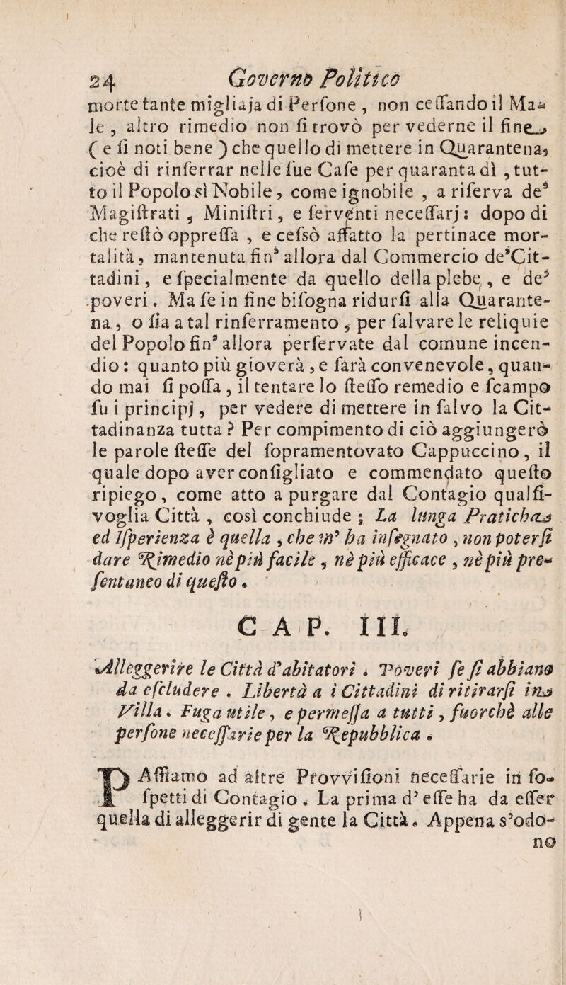 morte tante migliaia di Perfone , non celando il Ma* le , altro rimedio non fi trovò per vederne il ( e fi noti bene ) che quello di mettere in Quarantena} cioè di rinterrar nelle lue Cafe per quaranta dì , tut¬ to il Popolo sì Nobile, come ignobile , a riferva deà Magiflrati , Miniflri ^ e ferventi necelfarj i dopo di che reflò opprefìfa , ecefsò affatto la pertinace mor¬ talità, mantenuta fin9 allora dal Commercio de’Cit- tadini, e fpecialmente da quello della plebe , e de3 .poveri. Ma fe in fine bifogna ridurfi alla Quarante¬ na , o fi a a tal rinferramento , per falvare le reliquie del Popolo fin3 allora perfervate dai comune incen¬ dio : quanto più gioverà , e farà convenevole, quan¬ do mai fi polla , il tentare Io fleflfo remedio e fcampo fu i principi, per vedere di mettere in falvo la Cit¬ tadinanza tutta ? Per compimento di ciò aggiungerò le parole fìetfe del fopramentovato Cappuccino, il quale dopo aver configliato e commendato quefto ripiego, come atto a purgare dal Contagio qualfi- voglia Città , così conchiude ; La lunga PratichcL$ ed ìfperienza è quella , che m* ha infognato , non poter fi dare Rimedio nè pi font anco di quefto * C A P. I Ih ■Alleggerire le Città d* abitatori • Toveyi fe fi abbiati® da escludere . Libertà a ì Cittadini dì ritirar/! ìtu Pilla* Fuga utile, e perni e fi a a tutti , fuorché alle perfine neceffarie per la Repubblica » P-Affiamo ad altre Pfowifloni necetfarie in fo- fpettidi Contagio® La prima d? effe ha da etfer quella di alleggerir di gente la Città. Appena s’odo¬ no il facile , nè piu efficace y uè più pre«