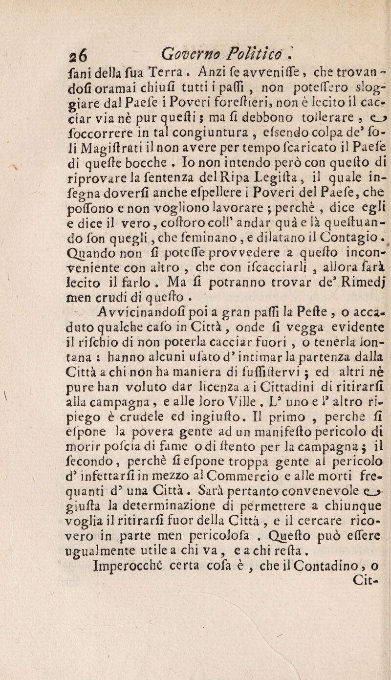 fani della fua Terra . Anzi fé avvenire, che trovane doli oramai chiull tutti i patii , non poteffero slog¬ giare dal Paefe i Poveri foreftieri, non è lecito il cac¬ ciar via nè pur quelli ; ma fi debbono tollerare, e_? /occorrere in tal congiuntura , elsendo colpa de’ fo¬ li Magillrati il non avere per tempo fcaricato il Paefe di quelle bocche . Io non intendo però con quello di riprovare la fentenza del Ripa Legilla 5 il quale in- fegna doverli anche efpellere i Poveri del Paefe, che poffono e non vogliono lavorare ; perchè , dice egli e dice il vero, colloro colf andar qua e là quelluan- do fon quegli, che feminano , e dilatano il Contagio . Quando non fi potelfe provvedere a quello incon¬ veniente con altro , che con Scacciarli , aliorafarà lecito il farlo . Ma fi potranno trovar de’ Rimedi men crudi di quello . Avvicinandoli poi a gran patii la Pelle , o acca¬ duto qualche calo in Città , onde fi vegga evidente il rifehio di non poterla cacciar fuori , o tenerla lon¬ tana : hanno alcuni ufato d’intimar la partenza dalla Città a chi non ha maniera di fuflillervi $ ed altri nè purehan voluto dar licenza a i Cittadini di ritirarli alla campagna , e alle loro Ville . V uno e 1’ altro ri¬ piego è crudele ed ingiullo. Il primo , perche fi elpone la povera gente ad un manifelto pericolo di morir pofeia di fame o di llento per la campagna $ il fecondo, perchè fiefpone troppa gente al pericolo d’infettarli in mezzo al Commercio e alle morti fre- quanti d5 una Città . Sarà pertanto convenevole giufia la determinazione di permettere a chiunque voglia il ritirarli fuor della Città , e il cercare rico¬ vero in parte men pericolofa . Quello può edere ugualmente utile a chi va, e a chi relia . Imperocché certa colà è , che il Contadino, o Cit-