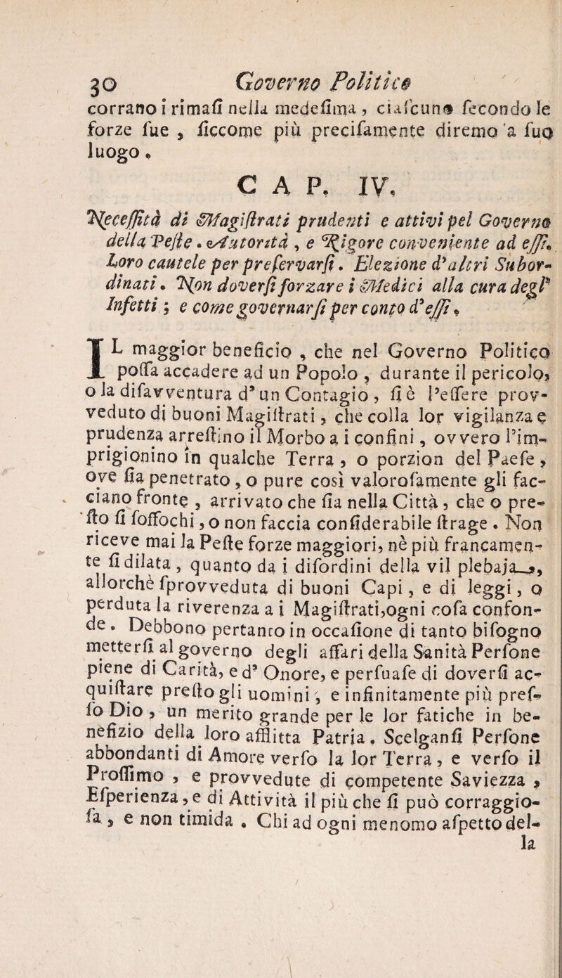 corrano i rimali nella medefiuu , ciafcun® fecondo le forze fue , fìccorpe più precifamente diremo'a fuo luogo. CAP. IV, *HecefJìtà di &lfagì(lrati prudenti e attivi pel Governa della, Velie. ^Autorità, , e Rigore con veniente ad ejjì« Loro cautele per prefervarfì. Elezione d'altri Subor¬ dinati • S{on dover/i forzare i ^Medici alla cura degl* Infetti ; e come governar fi per conto diejfi « IL maggior benefìcio , che nel Governo Politico poflfa accadere ad un Popolo , durante il pericolo? o la difavventura d* un Contagio ? fi è pe fiere prov¬ veduto di buoni Magifirati ? che colla lor vigilanza e prudenza arredino il Morbo a i confini, ovvero Pina- prigionino in qualche Terra ? o porzion del Paefe ? oye fia penetrato, o pure così valorofamente gli fac¬ ciano fronte ? arrivato che fia nella Città? che o pre- fio fi foffochi ? o non faccia confiderabile ftrage . Non riceve mai la Pefie forze maggiori? nè piu francamen¬ te fidilata , quanto da i difordini della vii plebaja__*, allorché (provveduta di buoni Capi, e di leggi, o perduta la riverenza a i Magifirati?ogni cola confon¬ de . Debbono pertanto in occafione di tanto bifogno metterli al governo degli affari della Sanità Perfone piene di Carità? e d’ Onore? e perfuafe di doverfi ac- quifiare prefio gli uomini ; e infinitamente più pref-* fo Dio ? un merito grande per le lor fatiche in be¬ nefizio della loro afflitta Patria. Scelganfi Perfone abbondanti di Amore ver fo la lor Terra? e verfo il Profilino ? e provvedute di competente Saviezza ? Efperienza ? e di Attività i! più che fi può corraggio- fa s e non timida , Chi ad ogni menomo afpetto del¬ la