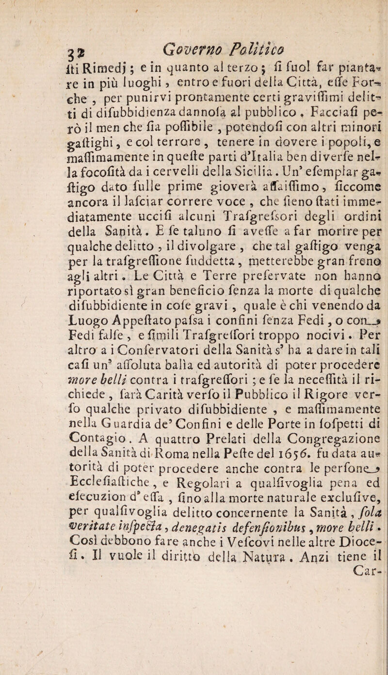 iii Rimedi ; e in quanto ai terzo \ li fuo! far pianta* re in più luoghi * entro e fuori delia Città, elle Far-* che , per punirvi prontamente certi gravitimi delit* ti di difubbidienza dannofa al pubblico , Facciali pe¬ rò il men che ila poflibiìe , potendoli con altri minori gailighi , e col terrore , tenere in dovere i popoli, e mafiimamente in quelle parti d’Italia ben dìverfe nel* la focofità da i cervelli della Sicilia. Un5 efemplar ga« iligo dato Tulle prime gioverà affaiffìmo, fìccome ancora il lafciar correre voce , che fieno (lati imme¬ diatamente uccifi alcuni Trafgrefsori degli ordini della Sanità. E fe taluno li avelie a far morire per qualche delitto , il divolgare , che tal galligo venga per la trafgreflione fuddetta , metterebbe gran freno agli altri. Le Città e Terre preferiate non hanno riportatosi gran beneficio fenza la morte di qualche difubbidiente in cole gravi , quale è chi venendo da Luogo Appellato pafsa i confini fenza Fedi, o cotL_£ Fedi falfe , e Umili Trafgrelfori troppo nocivi. Per altro a i Confervatori della Sanità s9 ha a dare in tali cali un§ afioluta balìa ed autorità di poter procedere more belli centra i trafgrelfori ; e fe la necelìità il ri¬ chiede , farà Carità verlo il Pubblico il Rigore ver- fo qualche privato difubbidiente 3 e malli inamente nella G uardia de? Confini e delle Porte in lofpetti di Contagio. A quattro Prelati della Congregazione della Sanità di Roma nella Fede del 1656. fu data au* torità di poter procedere anche contra le perfone_? Ecclefi ailiche , e Regolari a qualilvoglia pena ed efecuzion d* elfa , fino alla morte naturale excìufive, per qualfivoglia delitto concernente la Sanità , fola meritate infpecla, denegatis àefenfto?iihu% , more belli • Così debbono fare anche i Vefcovi nelle altre Dioce- iì. Il vuole il diritto della Natura. Anzi tiene il