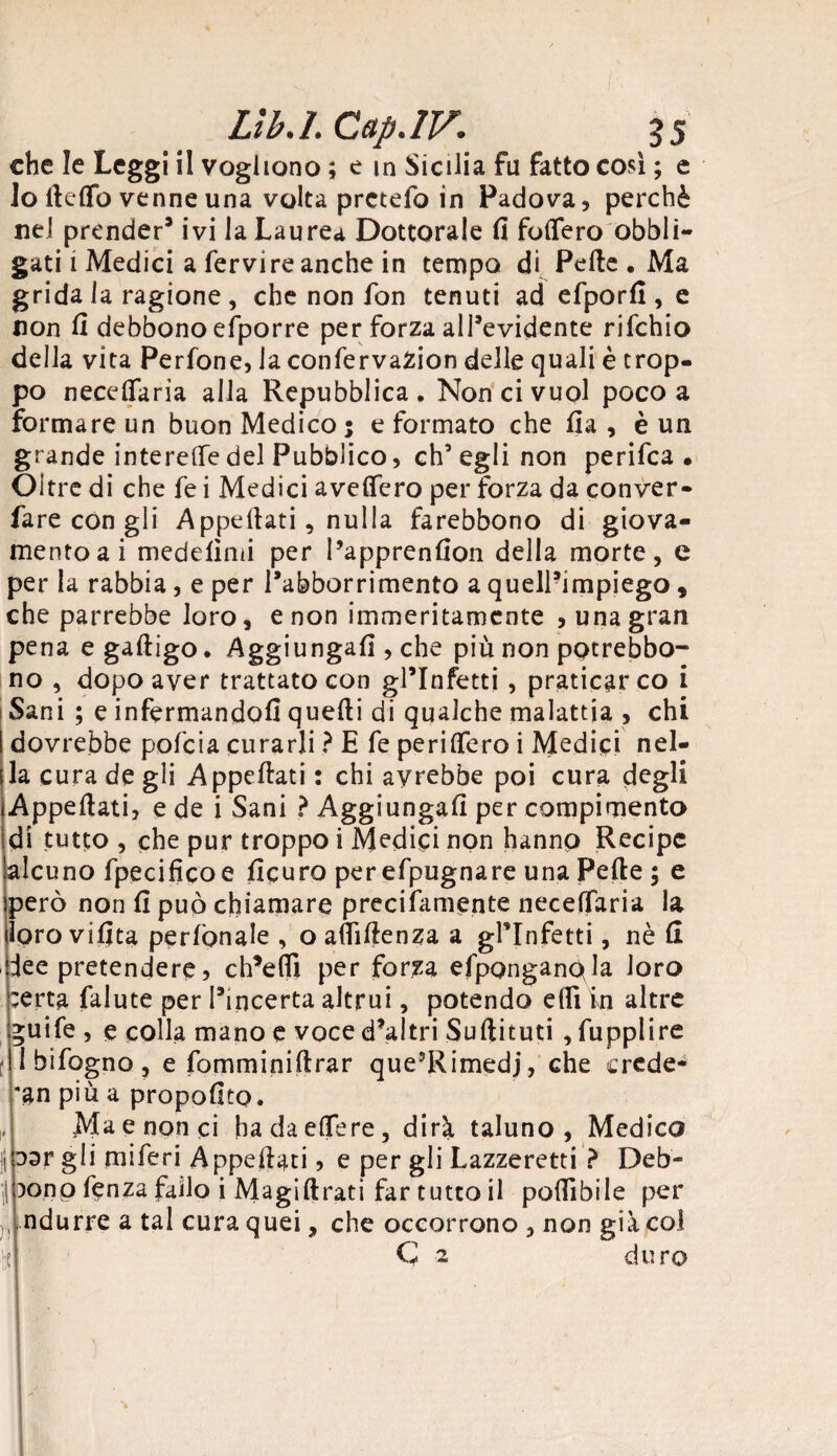 che le Leggi il vogliono ; e m Sicilia fu fatto così ; e lo lìdio venne una volta prctefo in Padova, perchè nel prender* ivi la Laurea Dottorale fi foflero obbli¬ gati i Medici a fervire anche in tempo di Pelle . Ma grida la ragione , che non fon tenuti ad efporfi , e non fi debbono efporre per forza all’evidente rifehio della vita Perfone, la confervaZion delle quali è trop¬ po necefiaria alla Repubblica. Non ci vuol poco a formare un buon Medico; e formato che fia , è un grande interelfedel Pubblico, ch’egli non perifea . Oltre di che fe i Medici avelfero per forza da conver- fare con gli Appellati, nulla farebbono di giova¬ mento ai medelìmi per l’apprenfion della morte, e per la rabbia, e per l’abborrimento a quell’impiego, che parrebbe loro, e non immeritamente , una gran pena e galligo. Aggiungali, che più non potrebbo- no , dopo aver trattato con gl’infetti , praticar co i Sani ; e infermandoli quelli di qualche malattia , chi I dovrebbe pofeia curarli ? E fe perlifero i Medici nel- ila cura de gli Appellati : chi avrebbe poi cura degli Appellati, e de i Sani ? Aggiungali per compimento di tutto , che pur troppo i Medici non hanno Recipe alcuno fpecificoe ficuro perefpugnare una Pelle ; e però non fi può chiamare precifamente necelTaria la lorovifita perlònale , oaflìfienza a gl’infetti, nè li lee pretendere, ch’elìì per forza efpQnganpla loro ;erta falute per l’incerta altrui, potendo elfi in altre guife , e colla mano e voce d’altri Sullituti , fupplire i bifogno, e fomminillrar que’Rimedj, che crede- *an più a propofito. Ma e non ci hadaelfere, dirà taluno, Medico j 3ar gli miferi Appellati, e per gli Lazzeretti ? Deb¬ bono fenza failo i Magi llrati far tutto il poffibile per ndurre a tal cura quei, che occorrono , non già col || C 2 duro ■ i „ I ^