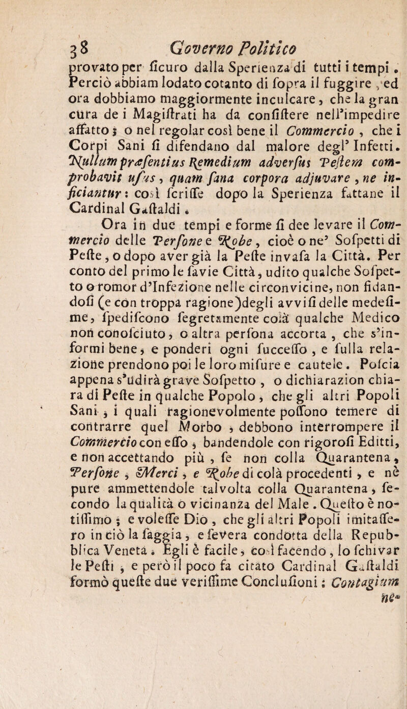 <\ ' ' ■ 38 Gov erno Polì ti co provato per Sicuro dalla Sperienzadi tutti i tempi . Perciò abbiam lodato cotanto di (opra il fuggi re ,*ed ora dobbiamo maggiormente inculcare, che la gran cura de i Magistrati ha da confiftere nell’impedire affatto 5 o nel regolar così bene il Commercio , che i Corpi Sani fi difendano dal malore degl5 Infetti. ‘K^ulìnm profetitius {{emedium adverfus Tejiern com- probavit ufus , quatn fina corpora adjuvare , ne in- ficianturi così fcriflfe dopo la Sperienza fattane il Cardinal Gallaldi é Ora in due tempi e forme fi dee levare il Com¬ mercio delle T?erfonec. %(obe , cioè o ne3 Sofpctti di Pelle, o dopò aver già la Pelle invafa la Città. Per conto del primo le favie Città, udito qualche Sofpet- to 0 romor d’infezione nelle circonvicine, non fidan¬ doli (e con troppa ragione)deg!i avvili delle medefi- me, fpedifeono Segretamente colà qualche Medico non conolciuto, o altra perfona accorta , che s’in¬ formi bene* e ponderi ogni fucceOTo , e fulla rela¬ zione prendono poi le loro mifure e cautele. Polcia appena s,udirà grave Sofpetto , o dichiarazion chia¬ ra di Pelle in qualche Popolo , che gli altri Popoli Sani j i quali ragionevolmente poSono temere di contrarre quel Morbo , debbono interrompere il Commercio con elfo * bandendole con rigorofi Editti, e non accettando più, fe non colla Quarantena, 'Perfine , gMerci , e V^ohe di colà procedenti * e nè pure ammettendole talvolta colla Quarantena, fe¬ condo la qualità o vicinanza del Male . Quello è no¬ ti ili mo ; evolelfeDio, che gli altri Popoli imitalfe- ro in ciò la faggia, e feVera condotta della Repub¬ blica Veneta . Egli è facile, co i facendo , lo Schivar le Pelli , e però il poco fa citato Cardinal Gaftaldi formò quelle due verifiìme Conclusioni s Contagi firn / nè* 1