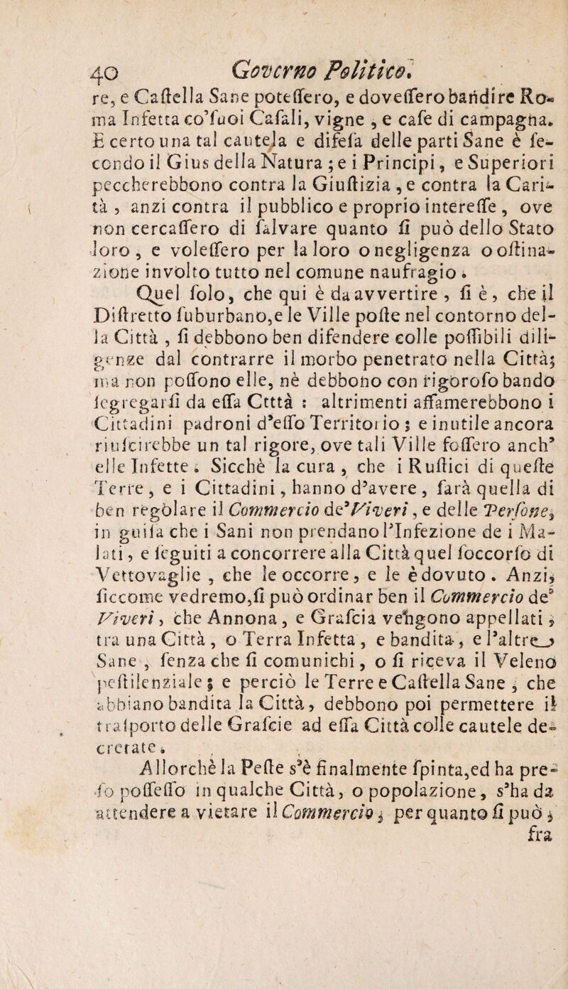 re, e Casella Sane potè (fero, e dovettero bandire Ro« ma Infetta co’fuoi Cafali, vigne , e cafe di campagna. E certo una tal cautela e difela delle parti Sane è fe¬ condo il Gius della Natura ; e i Principi, e Superiori peccherebbono centra la Giuflizia , e contra la Cari¬ tà , anzi centra il pubblico e proprio interefle , ove non cercattero di falvare quanto lì può dello Stato loro, e volettero per la loro o negligenza o orina¬ zione involto tutto nel comune naufragio * Quel folOj chequi è da avvertire , lì è , che il Dittretto fuburbanO,e le Ville polle nel contorno del¬ la Città , lì debbono ben difendere colle poffibili dili¬ genze dal contrarre ii morbo penetrato nella Città; ma non pottono elle, nè debbono con rigorofo bando Segregarli da efla Ctttà : altrimenti affamerebbono i Cittadini padroni d’etto Territoi io ; e inutile ancora riufeirebbe un tal rigore, ove tali Ville fodero anch* elle Infette» Sicché la cura , che i Rullici di quelle Terre, e i Cittadini, hanno d’avere , farà quella di ben regolare il Commercio de 'Viveri, e delle Verfone, in gitila che i Sani non prendano ^Infezione de i Ma¬ lati , e leguiti a concorrere alla Città quel foccorfo di Vettovaglie , che le occorre, e le è dovuto. Anzi, lìccome vedremo,lì può ordinar ben il Commercio de2 Viveri, che Annona, e Grafcia veligono appellati, tra una Città, o Terra Infetta , e bandita-, e l’altra Sane , lenza che lì comunichi, o lì riceva il Veleno peftilenziale 5 e perciò le Terre e Cattella Sane , che abbiano bandita la Città, debbono poi permettere il t rafporto delle Grafcie ad etta Città colle cautele de- cretate » Allorché la Fette s3è finalmente fpinta,ed ha pre- •fo pofletto in qualche Città, o popolazione, s’ha da attendere a vietare il Commercio j per quanto lì può f fra