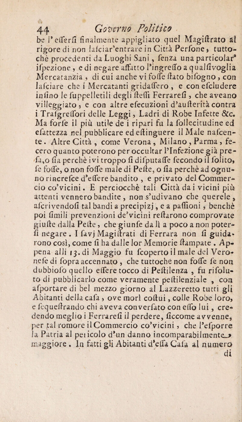 be i’efierfi finalmente appigliato quel Magiftrato ài rigore di non lafciar’entrare in Città Perfone > tutto¬ ché procedenti da Luoghi Sani, fenza una particolar* ifpezione , e di negare affatto l’ingrefio a qualfivoglia Mercatanzia , di cui anche vi foffe fiato bifogno * con la foia re che i Mercatanti gridafiero , e conefcludere infino le fuppelletili degli fiefii Ferrare!] , che aveano villeggiato, e con altre elocuzioni d’aufieritàcontra i Trafgrefibri delle Leggi, Ladri di Robe Infette &c. Ma forfè il più utile de i ripari fu la follecitudine ed efattezza nel pubblicare ed eftinguere il Male nafeen- te. Altre Città, come Verona, Milano , Parma , fe¬ cero quanto poterono per occultar ^Infezione già pre- 'fa,o fia perchè ivi troppo fi difputafie fecondo il folito, fe fofie, o non fofie male di Pefie, o fia perchè ad ognu¬ no rincrefce d’efiere bandito , e privato del Commer¬ cio co’vicini. E perciocché tali Città da i vicini più attenti vennero bandite , non s'udivano che querele, aferivendofi tal bandi a precipizi, e a padroni , benché poi limili prevenzioni deVicini refiarono comprovate giufie dalla Pefie, che giunfe da 11 a poco a non potere fi negare. I favj Magistrati di Ferrara non fi guida» rono così, come fi ha dalle Ior Memorie fiampate . Ap¬ pena alli 13. di Maggio fu feoperto il male del Vero* nefe di fopra accennato , che tuttoché non fofie fe non dubbiofo quello efiere tocco di Pefiilenza , fu rifolu- to di pubblicarlo come veramente pefiilenziale , con afportare di bel mezzo giorno al Lazzeretto tutti gli Abitanti delia cafa , ove morì cofiui, colle Robe loro, e fequefirando chi aveva converfato con efib lui, cre¬ dendo meglio i Ferrare!! il perdere, ficcome avvenne, per fai romore il Commercio co'vicini , che l’efporre la Patria al pencolo d3un danno incomparabilmente^* maggiore . In fatti gii Abitanti d*efia Cafa al numera di