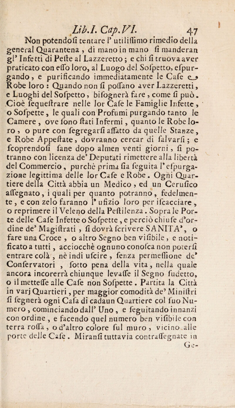 Lìb.I. Cap.VL 47 Non potendoli tentare i5 utiliffimo rimedio della generai Quarantena ? di mano in mano fi manderan gl9 Infetti di Pelle al Lazzeretto ; e chi li tr uova aver praticato con elfo loro, al Luogo del Sofpetto, efpur- gando, e purificando immediatamente le Cafe Robe loro : Quando non li poflfano aver Lazzeretti, e Luoghi del Sofpetto, bifognerà fare , come fi può. .Cioè fequefirare nelle Jor Cafe le Famiglie Infette , oSofpette, le quali con Profumi purgando tanto le Camere , ove fono fiati Infermi, quanto le Robe lo¬ ro , o pure con fegregarfi affatto da quelle Stanze , e Robe Appellate, dovranno cercar di Salvarli; e fcoprendofi fané dopo almen venti giorni , fi po¬ tranno con licenza de5 Deputati rimettere alla libertà del Commercio, purché prima Ila feguita Pefpurga- zione legittima delle lorCafe e Robe. Ogni Quar¬ tiere della Città abbia un Medico , ed un Cerufico alTegnato, i quali per quanto potranno, fedelmen¬ te , e con zelo faranno 1* ufizio loro per ifcacciare , o reprimere il Veleno della Pefiilenza. Sopra le Por¬ te delle Cafe Infette o Sofpette , e perciòchiufe d’or¬ dine de3 Magiftrati , fi dovrà fcrivere SANITÀ9, o fare una Croce , o altro Segno ben vifibile , e noti¬ ficato a tutti, acciocché ognuno conofca non poterli entrare colà, nè indi ufcire , fenza permeinone de* Confervatori , fotto pena della vita, nella quale ancora incorerrà chiunque levalfe il Segno fudetto, o il mettelfe alle Cafe non Sofpette . Partita la Città in varj Quartieri, per maggior comodità de’ Minillri fi fegnerà ogni Cafa di cadaun Quartiere col fuo Nu¬ mero , cominciando dall5 Uno , e feguitando innanzi con ordine , e facendo quel numero ben vifibile con terra rolfa, od’altro colore fui muro, vicino.alìe porte delle Cafe . Miranfi tuttavia contraflfegnate in