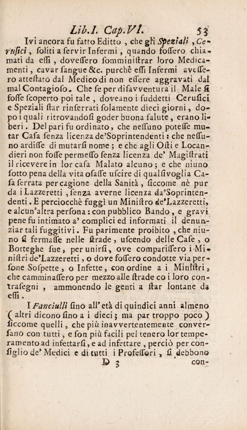 Ivi ancora fu fatto Editto , che gli Speziali , Ce- y tifici, foliti a fervir Infermi, quando fodero chia¬ mati da edi , dovettero fomminiftrar loro Medica¬ menti , cavar fangue &c. purché dTi Infermi avelle¬ rò aneliate dal Medico di non edere aggravati dal mal Contagiofo* Che fe per difavventura il Male li fotte feoperto poi tale , doveano i fuddetti Cerufici e Speziali dar rinferrati folamente dieci giorni, do¬ po i quali ritrovandoli goder buona falute , erano li¬ beri . Del pari fu ordinato, che nelfuno potette mu¬ tar Cala fenza licenza de’Soprintendenti : che neflu- no ardi (Te di mutarli nome ; e che agli Odi e Locan¬ dieri non fode permeilo fenza licenza de* Magidrati il ricevere in lor cafa Malato alcuno; e che niuno lotto pena della vita o fatte ufeire di qualdvoglia Ca¬ fa ferrata per cagione della Sanità, decome nè pur da i Lazzeretti , fenza averne licenza da’Soprinten- denti. E perciocché fuggi un Minidro de’Lazzeretti, e alcun’altra perfona : con pubblico Bando, e gravi pene fu intimato a5 complici ed informati il denun¬ ziar tali fuggitivi. Fu parimente proibito , che nin¬ no fi ferma Se nelle drade , ufeendo delle Cafe , o Botteghe fue, per unirli , ove comparittero i Mi- nidri de’Lazzeretti, o dove fodero condotte via per- fone Sofpette , o Infette, con ordine a i Miniftri, che camminadero per mezzo alle drade co i loro con* trafegni , ammonendo le genti a dar lontane da elfi, \Fanciulli fino all’età di quindici anni almeno (altri dicono fino a i dieci; ma par troppo poco) ficcome quelli, che più inavvertentemente conver- fano con tutti, e fon più facili pel tenero lor tempe¬ ramento ad infettarli, e ad infettare , perciò per con¬ figlio de9 Medici c di tutti i Profederi , fi debbono D 3 ” con-