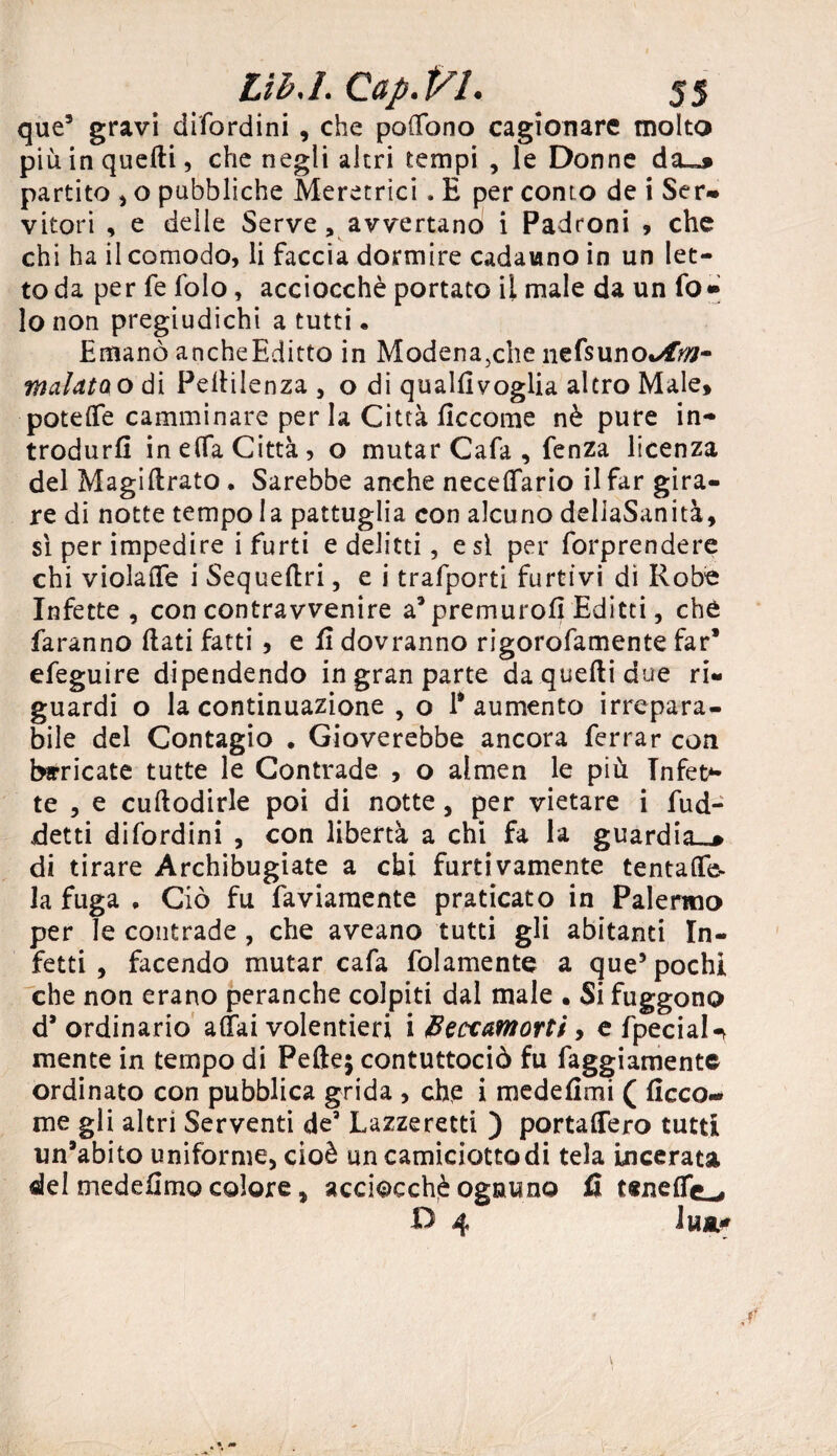 que5 gravi difordini , che pottbno cagionare molto più in quelli, che negli altri tempi , le Donne da~* partito , o pubbliche Meretrici. E per conto de i Ser- vitori , e delle Serve , avvertano i Padroni , che chi ha il comodo, li faccia dormire cadauno in un let¬ to da per fe folo, acciocché portato il male da un fo» lo non pregiudichi a tutti. Emanò ancheEditto in Modena,che nefsuno*^- malatao di Pellilenza , o di qualEvoglia altro Male, potette camminare per la Città fìccome nè pure in¬ trodurli inetta Città, o mutar Cafa , fenza licenza del Magiftrato. Sarebbe anche necettario il far gira¬ re di notte tempo la pattuglia con alcuno dellaSanità, si per impedire i furti e delitti, e si per forprendere chi violafle i Sequettri, e i trafporti furtivi di Robe Infette, con contravvenire a’ premuro!! Editti, ché faranno flati fatti , e E dovranno rigorofamente far* efeguire dipendendo in gran parte da quelli due ri¬ guardi o la continuazione , o 1* aumento irrepara¬ bile del Contagio . Gioverebbe ancora ferrar con birricate tutte le Contrade , o almen le più Infes¬ te , e cuftodirle poi di notte, per vietare i fud- detti difordini , con libertà a chi fa la guardia-» di tirare Archibugiate a chi furtivamente tentatte- la fuga , Ciò fu faviamente praticato in Palermo per le contrade , che aveano tutti gli abitanti In¬ fetti , facendo mutar cafa folamente a que5 pochi che non erano peranche colpiti dal male • Si fuggono d’ordinario aliai volentieri i beccamorti 9 e fpeciaU mente in tempo di Pelle; contuttociò fu faggiamente ordinato con pubblica grida , che i medeEmi ( Ecco¬ me gli altri Serventi de5 Lazzeretti ) portattero tutti un’abito uniforme, cioè un camiciotto di tela incerata del medefimo colore, acciocché ognuno fi tenettc^, D 4 Ina*