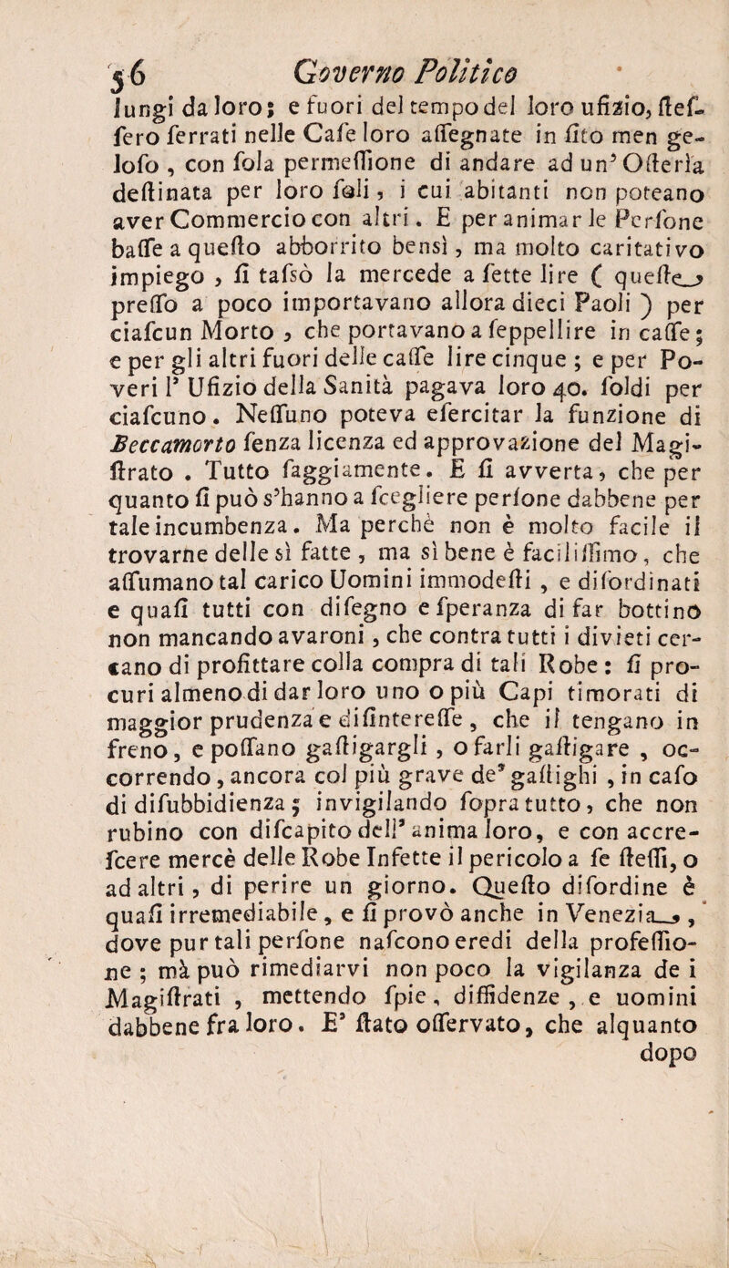 lungidaloros e fuori del tempo del loro ufizio, bef¬ ferò ferrati nelle Caie loro alfegnate in fito men ge- iofo , con fola permeffione di andare ad un5 (Merla desinata per loro foli, i cui abitanti non poteano aver Commercio con altri. E per animar le Pcrione balfe a quello abborrito bensì, ma molto caritativo impiego , fi tafsò la mercede a fette lire ( quefte_> prelfo a poco importavano allora dieci Paoli ) per ciafcun Morto , che portavano a feppellire in ca(fe; e per gli altri fuori delle caffè lire cinque; e per Po¬ veri P Ufìzio della Sanità pagava loro 40. Coldi per ciafcuno. Nelfuno poteva efercitar la funzione di Beccamorto fènza licenza ed approvazione del Magi- Arato . Tutto faggiamente. E fi avverta, che per quanto fi può s’hanno a fcegliere perfone dabbene per taleincumbenza. Ma perchè non è molto facile il trovarne delle sì fatte , ma sì bene è facili filmo, che aflumanotal carico Uomini immodefii , e difordìnati e quafi tutti con difegno efperanza di far bottino non mancando avaroni, che contra tutti i divieti cer¬ cano di profittare colla compra di tali Robe : fi pro¬ curi almeno di dar loro uno o più Capi timorati di maggior prudenza e difintereffe , che il tengano in freno, e pollano gafiigargli , ofarli gafiigare , oc¬ correndo , ancora col piu grave de* gafiighi , in cafo di difubbidienza 5 invigilando fopratutto, che non rubino con difcapito dell9 anima loro, e con accre- fcere mercè delle Robe Infette il pericolo a fe fiefll, o ad altri, di perire un giorno. Quello difordine è quafi irremediabile, e fi provò anche in Venezia^ , dove pur tali perfone nafconoeredi della profeflio- ne ; màpuò rimediarvi non poco la vigilanza de i Magifirati , mettendo fpic, diffidenze, e uomini dabbene fra loro. E9 flato oflfervato, che alquanto dopo \ !