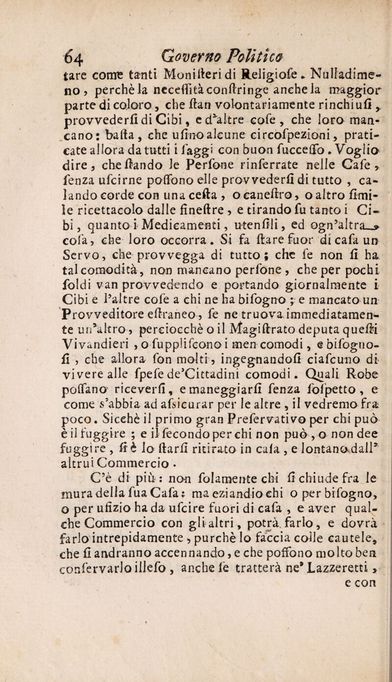 tare come tanti Monideridi Religiofe. Nulfadime- no? perchè la neceflitàconflringe anche la maggior parte di coloro, che fiati volontariamente rinchiud y provvederli di Cibi, ed^altre cofe , che loro man¬ cano: bada j che tifino alcune circofpezioni, prati¬ cate allora da tutti i faggi con buon fucce OTo. Voglio dire , che fiando le Per fon e rinferrate nelle Cafe * fenza ufcirne polfono elle provvederli di tutto , ca¬ lando corde con una ceda , ocanedro* o altro Umi¬ le ricettacolo dalle fìneftre > e tirando fu tanto i Ci¬ bi 5 quanto i Medicamenti, utendli, ed ogn?altra_j> cola, che loro occorra. Si fa dare fuor dicafaun Servo, che provvegga di tutto; che fe non fi ha tal comodità , non mancano perfone , che per pochi ioidi van provvedendo e portando giornalmente i Cibi e Pai tre colè a chi ne ha bifogno ; e mancato un Provveditore edraneo , fe ne truova immediatamen¬ te urPaltro, perciocché o il Magidrato deputa quedi Vivandieri , o fu ppìi fe ano i men comodi, ebifogno- d , che allora fon molti, ingegnandoli ciafcuno di vivere alle fpefe de’Cittadini comodi. Quali Robe pedano riceverli, e maneggiarli fenza fofpetto, e come s’abbia ad assicurar per le altre , il vedremo fra poco. Sicché il primo gran Prefervativo per chi può è il fuggire ; e il fecondo per chi non può , o non dee fuggire, dè lodarli ritirato in cala , e lontano dall* altrui Commercio . C5è di più: non fol amente chi li chiude fra le mura della fuaCafa: ma eziandio ehi o per bifogno, o per ufizio ha da ufeire fuori di cafa , e aver qual¬ che Commercio con gli altri , potrà,farlo, e dovrà farlo intrepidamente , purché Io faccia coile cautele, che li andranno accennando, e che poifono molto ben confervarlo illefo , anche fe tratterà ne* Lazzeretti * e con