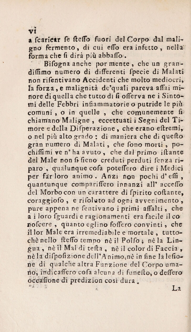 VX a {caricar fe fteffb fuori del Corpo dal mali¬ gno fermento, di cui efTo era infetto , nella forma che fi dirà più abbafTo . Bifogna anche por mente , che un gran- didimo numero di differenti fpecie di Malati non rifentivano Accidenti che molto mediocri, la forza, e malignità de’quali pareva affai mi¬ nore di quella che tutto di fi offerva ne i Sinto¬ mi delle Febbri infiammatorie o putride le più comuni , o in quelle , che comunemente fi chiamano Maligne , eccettuati i Segni del Ti¬ more e della Difperazione , che erano edremi, o nel più alto grado : di maniera che di quedo gran numero di Malati , che fono morti , po¬ chi Hi mi ve n’ ha avuto , che dal primo idante del Male non fi fieno creduti perduti fenza ri¬ paro , qualunque cofa poteffero dire i Medici per far loro animo. Anzi non pochi d’effi, quantunque compariffero innanzi all’ accedo del Morbo con un carattere di fpirito collante, coraggiofo , e rifoiuto ad ogni avvenimento , pure appena ne fentivano i primi affai ti , che a i loro fguardi e ragionamenti era facile il co nofcere , quanto eglino fodero convinti, che fl lor Male era irremediabde e mortale , tutto¬ ché nello ftedb tempo nè il Polfo ; nè la Lin¬ gua , nè 11 Mal di teda , nè il color di Faccia , nè la difpodzione dell’A nimo5nè in fine la ledo- ne di qualche altra Funzione del Corpo uma¬ no, itrdicafferò cofa alcuna di Cinedo, o defi ero occadone di predizion così dura „ La