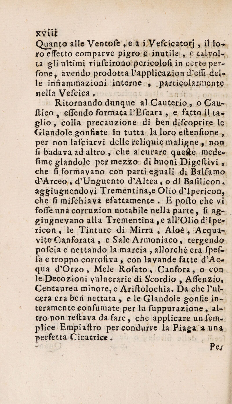 Quanto alle Ventofe , e a i Vefcicatorj , il lo-* ro effetto comparve pigro e inutile , e talvol¬ ta gli ultimi riunirono pericolo!! in certe per- fone, avendo prodotta rapplicazion d'effi del¬ le infiammazioni interne » particolarmente nella Vefcica t Ritornando dunque al Cauterio , o Cau*« ftico , offendo formata l’Efcara 9 e fatto il ta¬ glio , colla precauzione di ben difcoprire le dandole gonfiate in tutta la loro eltenfione , per non lafciarvi delie reliquie maligne , non fi badava ad altro * che a curare quelle mede- fimeglandole per mezzo di buoni Digeftivi » che fi formavano con parti eguali di Balfamo d’Arceo * d’Unguento d’Altea, o di Bafilicon , aggiugnendoyi Trementina,e Olio dTpericon, che fi mifchiaya efattamente , E pollo che vi fofle una corruzion notabile nella parte, fi ag- giugneyano alla Trementina ,e all’Olio dTpe- ricpn , le Tinture di Mirra , Aloè , Acqua¬ vite Canforata , e Sale Armoniaco, tergendo pofcia e nettando la marcia , allorché era fpef- fa e troppo eorrofiva , con lavande fatte d’Ac* qua d’Òrzo , Mele Rofato, Canfora, o con le Decozioni vulnerarie di Scordio , Aflenzio, Centaurea minore, e Ariflolochia, Da che Pul- cera era ben nettata * e le dandole gonfie in¬ teramente confumate per la fuppurazione, al¬ tro non reflaya da fare, che applicare un lem- plice Empialtro per condurre la Piaga a una perfetta Cicatrice r