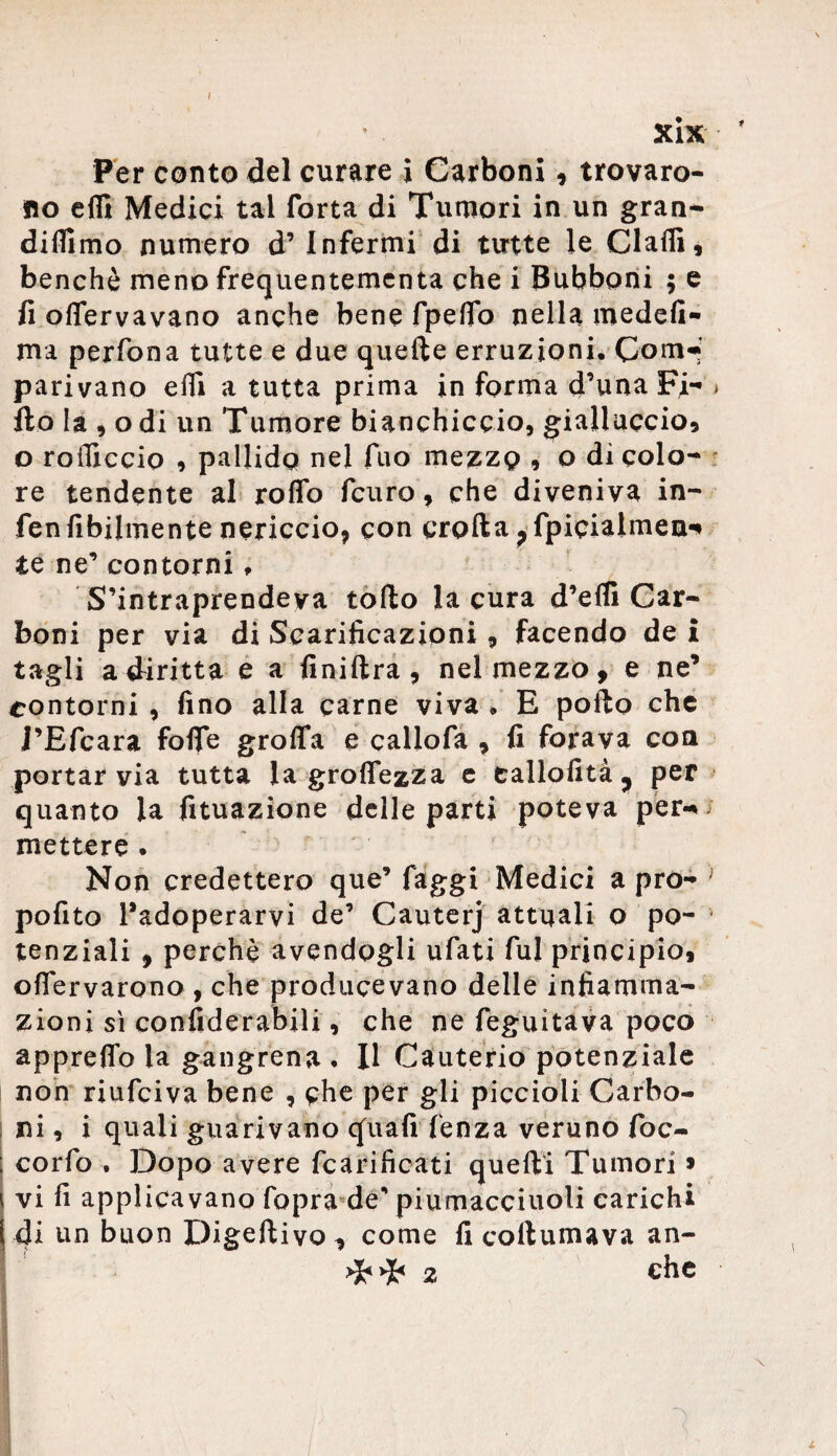 I xix * Per conto del curare i Carboni, trovaro¬ no e(fi Medici tal Torta di Tumori in un gran- didimo numero d’ Infermi di tutte le Gialli, benché meno frequentemcnta che i Bubboni ; e fi offervavano anche bene fpeflo nella medefi- ma perfona tutte e due quelle erruzionié CorrH parivano erti a tutta prima in forma d’una Fi- » Ito la, odi un Tumore bianchiccio, gialluccio, o rolliccio , pallido nel fuo mezzo , o di colo¬ re tendente al rodo fcuro, che diveniva in- fenfibilmente nericcio* con crolla?fpicialmea^ te ne’ contorni » S’intraprendeva torto la cura d’eHi Car¬ boni per via di Scarificazioni, facendo de £ tagli a diritta e a finiftra , nel mezzo, e ne’ contorni , fino alla carne viva , E porto che i’Efcara forte grolla e callofa , fi forava eoa portar via tutta la groflezza e tallofità , per quanto la fituazione delle parti poteva per-» mettere . Non credettero que’ faggi Medici a pro- pofito Padoperarvi de’ Cauterj attuali o po¬ tenziali , perchè avendogli ufati fui principio* ortervarono , che producevano delle infiamma¬ zioni sì confiderabili, che ne feguitava poco appreflb la gangrena . Il Cauterio potenziale non riufeiva bene , che per gli piccioli Garbo- i ni, i quali guarivano quafi lenza veruno foc- corfo . Dopo avere fcarificati quelli Tumori * vi fi applicavano fopra de’ piumacciuoli carichi di un buon Digeftivo, come fi collumava an-