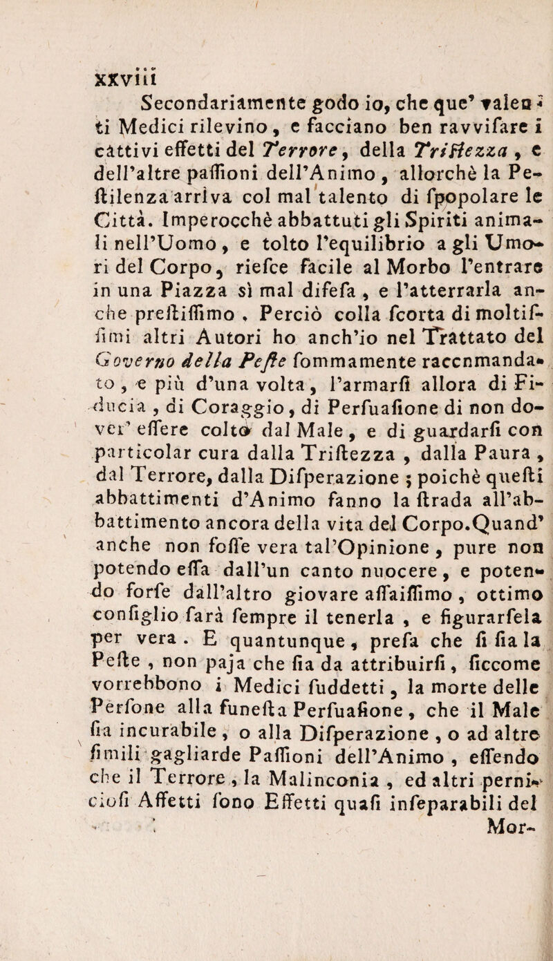 I * • «* xxvm Secondariamente godo io, che que’ talea * ti Medici rilevino, e facciano ben ravvifare i cattivi effetti del Terrore, della Tristezza , e dell’altre paffioni dell’Animo , allorché la Pe- ftilenza arriva col mai talento di fpopolare le Città. Imperocché abbattuti gli Spiriti anima¬ li nell’Uomo, e tolto l’equilibrio a gli Umo¬ ri del Corpo 5 riefce facile al Morbo l’entrare in una Piazza sì mal difefa , e l’atterrarla an¬ che preftiffimo . Perciò colla fcorta dimoiti^* fimi altri Autori ho anch’io nel Trattato del Governo della Pefie foni ma mente raccnmanda* to , e piu d’una volta, l’armarfi allora di Fi¬ ducia , di Coraggio, di Perfuafione di non do¬ vei’ edere colto dal Male , e di guardarli con .particolar cura dalla Triftezza , dalla Paura , dal Terrore, dalla Difperazione ; poiché quelli abbattimenti d’Animo fanno la llrada all’ab¬ battimento ancora della vita del Corpo.Quand’ anche non folle vera tai’Opinione , pure non potendo effa dall’un canto nuocere, e poten* do forfè dall’altro giovare affaiflimo , ottimo configlio farà fempre il tenerla , e figurarfela per vera. E quantunque, prefa che fi Ila la Pelle , non paja che Ha da attribuirli, ficcome vorrebbono i Medici fuddetti 5 la morte delle Pèrfone alla funella Perfuafione , che il Male fra incurabile , o alla Difperazione , o ad altre limili gagliarde Paffioni dell’Animo, effendo che il Terrore , la Malinconia , ed altri pernia ciofi Affetti fono Effetti quali infeparabili del - Mor-