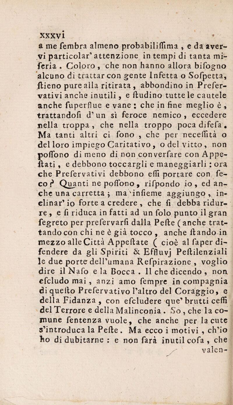 a me fembra almeno probabiliffima , e da aver- vi particolar’ attenzione in tempi di tanta mi- feria . Coloro , che non hanno allora bifogno alcuno di trattar con gente Infetta o Sofpetta, ftieno pure alla ritirata , abbondino in Prefer- vativi anche inutili, e ftudino tutte le cautele anche fuperfìue e vane : che in fine meglio è , trattandofi d’un sì feroce nemico, eccedere nella troppa, che nella troppo pocadifefa* Ma tanti altri ci fono , che per neceffità o del loro impiego Caritativo , o del vitto, non pofTono di meno di non converfare con Appe¬ llati , e debbono toccargli e maneggiarli : ora che Prefervativi debbono elfi portare con fe- co d Quanti ne polTono , rifpondo io, ed an¬ che una carretta j mavinfieme aggiungo , in¬ clinar’ io forte a credere , che fi debba ridur¬ re , e fi riduca in fatti ad un folo punto il gran fegreto per prefervarfi dalla Pelle ( anche trat¬ tando con chi ne è già tocco , anche llando in mezzo alle Città Appellate ( cioè al faper di¬ fendere da gli Spiriti & Effluvj Pellilenziali le due porte dell’umana Refpirazione , voglio dire il Nafo e la Bocca . Il che dicendo , non. efcludo mai , anzi amo fempre in compagnia di quello Prefervativo l’altro del Coraggio, e della Fidanza , con efcludere que’brutti ceffi del Terrore e della Malinconia . So , che la co¬ mune fentenza vuole, che anche per la cute s’introduca la Pelle . Ma ecco i motivi , ch’io lio di dubitarne : e non farà inutil cofa , che x vaJen-