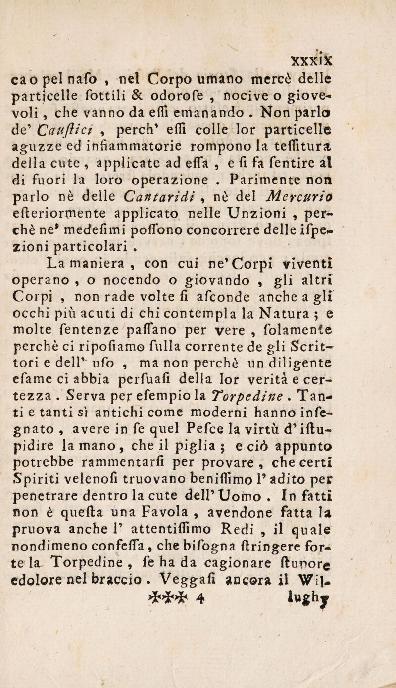 eaopelnafo , nel Corpo umano mercè delle particelle lottili & odorofe , nocive o giove¬ voli , che vanno da ehi emanando „ Non parlo de’ Cauftici , perch1 elfi colle lor particelle aguzze ed infiammatorie rompono la teflltura della cute , applicate ad elfa , e fi fa fentire al di fuori la loro operazione . Parimente non parlo nè delle Cantaridi , nè del Mercurio efteriormente applicato nelle Unzioni , per¬ chè ne* medefimi poflono concorrere delle ifpe- zioni particolari * La maniera , con cui ne’Corpi viventi operano , o nocendo o giovando , gli altri Corpi , non rade volte fi afconde anche a gli occhi più acuti di chi contempla la Natura ; e molte fentenze palfano per vere , fidamente perchè ci ripofiamo filila corrente de gli Scrit¬ tori e deir ufo , ma non perchè un diligente efame ci abbia perfuafi della lor verità e cer¬ tezza . Serva per efempio la Torpedine . Tan¬ ti e tanti sì antichi come moderni hanno info¬ gnato , avere in fe quel Pefce la virtù d’iftu- pidire la mano , che il piglia 5 e ciò appunto potrebbe rammentarli per provare , che certi Spiriti velenofi truovano beniffimo I’ adito per penetrare dentro la cute dell’ Uomo . In fatti non è quella una Favola , avendone fatta la pruova anche V attentilfimo Redi , il quale nondimeno confelfa , che bifogna ftringere for¬ te la Torpedine , fe ha da cagionare ftupore cdolore nel braccio. Veggafi ancora il WiJ- 4