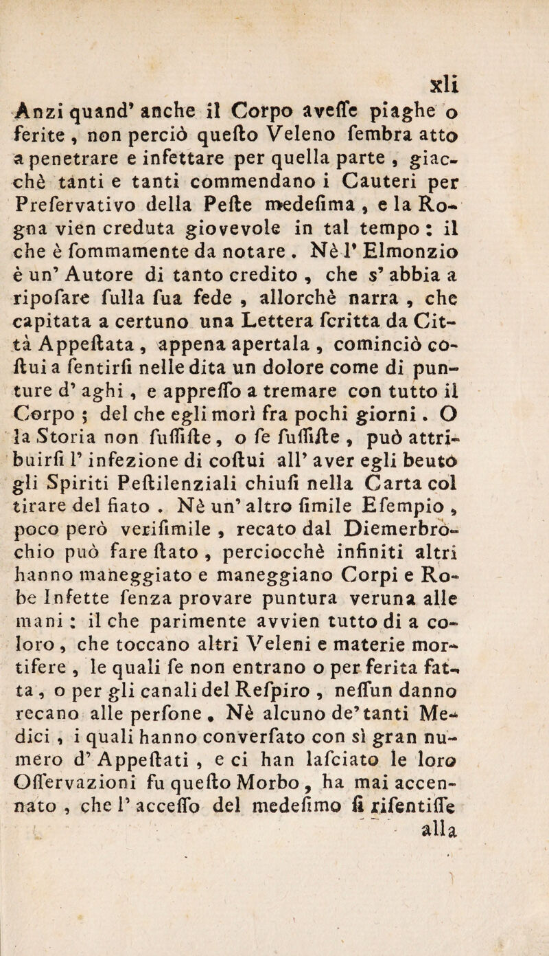 Anzi quand’ anche il Corpo aveffe piaghe o ferite , non perciò quello Veleno fembra atto a penetrare e infettare per quella parte , giac¬ ché tanti e tanti commendano i Cauteri per Prefervativo della Pelle medefima , e la Ro¬ gna vien creduta giovevole in tal tempo : il che è fommamente da notare . Nè 1* Elmonzio è un’ Autore di tanto credito , che s’ abbia a ripofare fulla fua fede , allorché narra , che capitata a certuno una Lettera fcritta da Cit¬ tà Appellata, appena apertala , cominciò co¬ llui a fentirfi nelle dita un dolore come di pun¬ ture d’ aghi, e appreflo a tremare con tutto il Corpo ; del che egli morì fra pochi giorni. O la Storia non fu Hi Ile , o fe fulliile , può attri- buirfi T infezione di collui all’ aver egli beutó gli Spiriti Pellilenziali chiufi nella Carta col tirare del fiato . Nè un’ altro limile Efempio , poco però verifimile , recato dai Diemerbrò- chio può fare llato , perciocché infiniti altri hanno maneggiato e maneggiano Corpi e Ro¬ be Infette fenza provare puntura veruna alle mani : il che parimente avvien tutto di a co¬ loro , che toccano altri Veleni e materie mor¬ tifere , le quali fe non entrano o per ferita fat¬ ta , o per gli canali del Refpiro , neffun danno recano alle perfone . Nè alcuno de’tanti Me¬ dici , i quali hanno converfato con sì gran nu¬ mero d’ Appellati , e ci han lafciato le loro Offervazioni fu quello Morbo , ha mai accen¬ nato , che P accedo del medefimo fi rifentifie alla \ t i. • V \ \