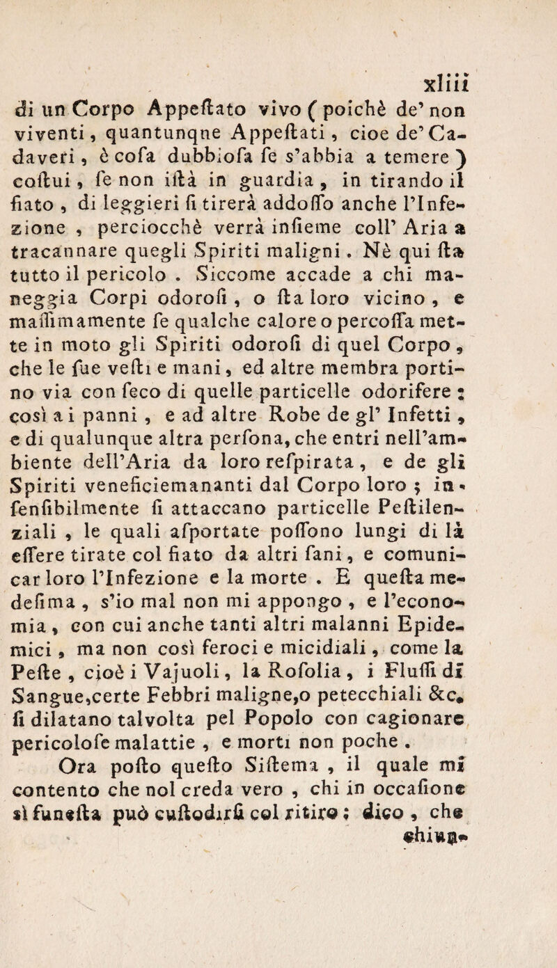 ■f • • * XJ1U di un Corpo Appettato vivo ( poiché de’ non viventi, quantunque Appettati, cioè de’Ca¬ daveri , è cofa dubblofa fe s’abbia a temere ) coftui, fe non ittà in guardia , in tirando il fiato , di leggieri fi tirerà addotto anche l’Infe¬ zione , perciocché verrà infieme coll’Aria a tracannare quegli Spiriti maligni. Nè qui fta tutto il pericolo . Siccome accade a chi ma¬ neggia Corpi odorofi , o ftaioro vicino, e maflimamente fe qualche caloreo percoffa met¬ te in moto gli Spiriti odorofi di quel Corpo, che le fue veftì e mani, ed altre membra porti¬ no via con feco di quelle particelle odorifere : così a i panni , e ad altre Robe de gl’ Infetti , e di qualunque altra perfona, che entri nell’am¬ biente dell’Aria da loro refpirata, e de gli Spiriti veneficiemananti dal Corpo loro $ in* fenfibilmente fi attaccano particelle Peftilen- ziali , le quali afportate poffono lungi di là effere tirate col fiato da altri fani, e comuni¬ car loro l’Infezione e la morte • E quella me- defima , s’io mal non mi appongo , e l’econo¬ mia , con cui anche tanti altri malanni Epide¬ mici , ma non così feroci e micidiali, come la Pelle, cioè i Vajuoli, laRofolia, i FI ufil di Sangue,certe Febbri maligne,o petecchiali &c# li dilatano talvolta pel Popolo con cagionare pericolofe malattie , e morti non poche . Ora pollo quello Siftema , il quale mi contento che noi creda vero , chi in occafionc sì fungila può cuftodirli col ritiro ; dico , che
