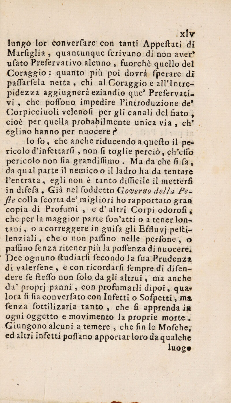 lungo lor converfare con tanti Appesati di Marfiglia, quantunque ferivano di non aver* ufato Prefervativo alcuno , fuorché quello del Coraggio : quanto più poi dovrà fperare di paflarfela netta , chi al Coraggio e all’Intre¬ pidezza aggiugnerà eziandio que’ Prefervati-, vi , che poffòno impedire l’introduzione de* Corpicciuoli velenofi per gli canali del fiato , cioè per quella probabilmente unica via , eh’ eglino hanno per nuodere p Io fo, che anche riducendo a quello il pe¬ ricolo d’infettarfi , non fi toglie perciò, ch’eflo pericolo non fia grandifììmo . Ma da che fi fa, da qual parte il nemico o il ladro ha da tentare l’entrata, egli non è tanto difficile il metterli in difefa . Già nel foddetto Governo della Pe- fie colla feorta de’ migliori ho rapportato gran copia di Profumi , e d’ altri Corpi odorali, che per la maggior parte fon’atti o a tener lon¬ tani , o a correggere in guifa gli Effluvj pelli— lenziali, che o non palfino nelle perfone , o paifino fenza ritener più la polìenzadi nuocere. Dee ognuno lludiarfi fecondo la fua Prudenza di valerfene , e con ricordarli fempre di difen¬ dere fe flelfo non Ibio da gli altrui, ma anche da’ proprj panni , con profumarli dipoi, qua* lora fi fiaconverfato con Infetti o Sofpetti, ma fenza fottilizarla tanto , che fi apprenda iti ogni oggetto e movimento la proprie morte . Giungono alcuni a temere , che fin le Mofche, ed altri infetti pollano apportar loro da qualche luog.