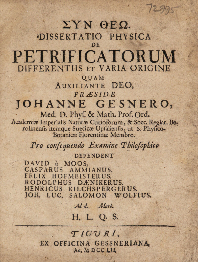 1 * sl-Jw ' •' 4E' IYN 0EO. «DISSERTATIO PHYSICA DE PETRIFICATORUM DIFFERENTIIS et VARIA ORIGINE QJJ A M Auxiliante deo, TRjBSIDE JOHANNE GESNERO, - Mcd. D. PhyC & Math. Prof.Ord. Academiae Imperialis Naturae Curioforum, & Socc. Regiar, Be- rolinenfis itemque Suecieae Upfalienfis, ut & Phyfico- Botanicte Florentinae Membro. Pro confequendo Examine Philojophice DEFENDENT DAVID a MOOS, CASPARUS AMMIANUS. FELIX HOFMEiSTERUS. RODOLPHUS DAiNIKERUS. HENRICUS KILCHSPERGERUS. JOH. LUC, SALOMON WOLFIUS. Ai i. Alart. H. L. Q. S. EX TIGV RIt OFFICINA GESSNERIANA, A«, U D CC JL.U. IrY , J '