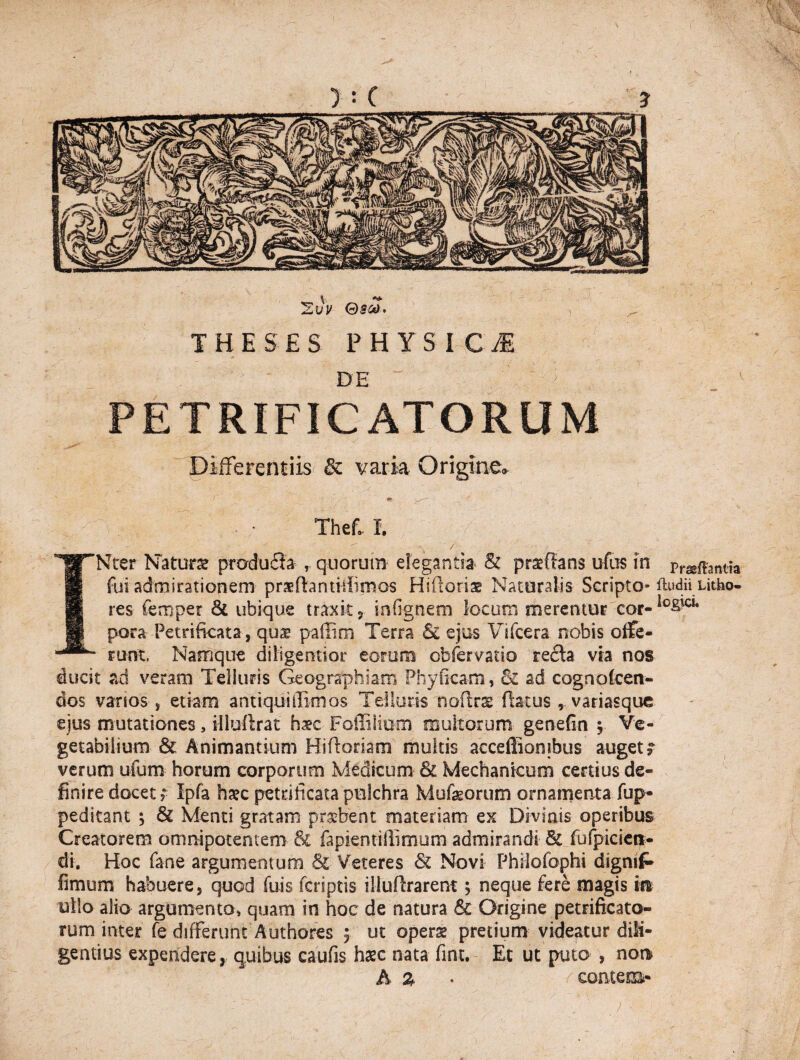 'Zvv Qsco. THESES PHYSICI DE '' ' 1 PETRIFICATORUM Differentiis & varia Origine» f tm w— r * \ Thef.. I. ** '' f < INter Natare pmdudla , quorum elegantia & praedans udis in pr^f^antia fui admirationem praeftantitlirnos Hidoriae Naturalis Scripto- ftudnUtho- res femper & ubique traxit , infignem locum merentur cor- pora Petrificata, qu^ paffim Terra & ejus Vifcera nobis offe¬ runt, Namque diiigentior eorum cbfervatio recda via nos ducit ad veram Telluris Geographiam Phyficam, & ad cognoken- dos vanos , etiam anttquiffimos Telluris nodrx fiatus , variasque eius mutationes, illuftrat hsc Foffiliom inultorum genefin ? Ve¬ getabilium & Animantium Hidoriam multis acceffiombus auget? verum ufum horum corporum Medicum & Mechanicum certius de¬ finire docet? Ipfa ha?c petrificata pulchra Mufeorum ornamenta fup- peditant ; Sc Menti gratam probent materiam ex Divinis operibus Creatorem omnipotentem & fapiemiflimurn admirandi & fufpicict*- di. Hoc fane argumentum & Veteres Sc Novi Phtfofophi dignif* fimum habuere, quod fuis fersptis illudrarent ? neque fere magis m ullo alio argumento» quam in hoc de natura Sc Origine petrificato- rum inter fe differunt Authores $ ut operae pretium videatur dili¬ gentius expendere, quibus caufis haec nata fint. Et ut puto , non A % • comem-