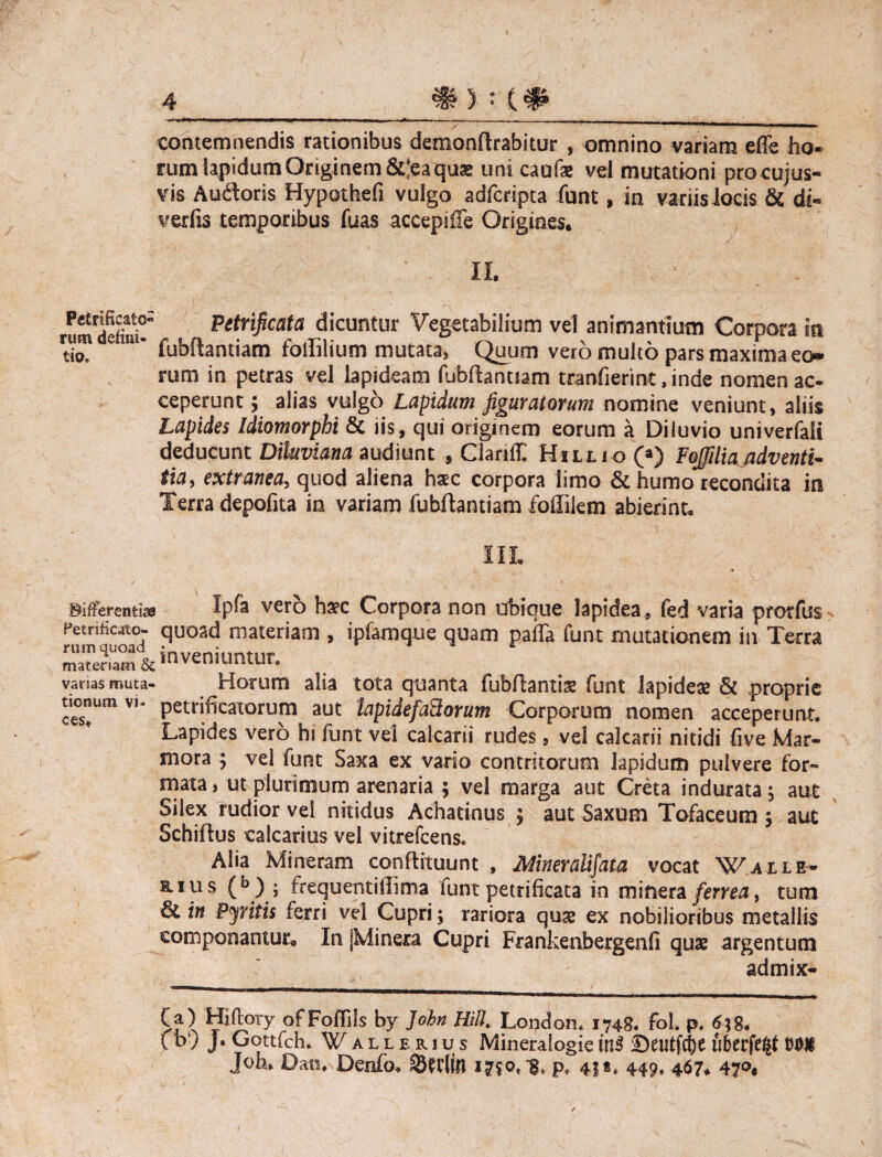 contemnendis rationibus demonflrabitur , omnino variam effe ho- rum lapidum Originem &]ea qua» unicaufae vel mutationi procujus- vis Auftoris Hypothefi vulgo adfcripta funt, in variis locis & dt- verfis temporibus fuas accepifTe Origines. II. . rumdeft^ Petrificata dicuntur Vegetabilium vel animantium Corpora in rumae m- fut>{^ant jam foililium mutata, Quum vero multo pars maxima eo¬ rum in petras vel lapideam fubfhnuam tranfierint, inde nomen ac¬ ceperunt j alias vulgo Lapidum figuratorum nomine veniunt, aliis Lapides Idiomorphi & iis, qui originem eorum a Diluvio univerfali deducunt Diluviana audiunt , ClaniT. Hillio (») Fojfiliaadventi¬ tia, extranea, quod aliena hasc corpora limo & humo recondita in Terra depolita in variam fubftantiam follikm abierint. III. Biffereati» Ipfa vero haec Corpora non ubique lapidea, fed varia prorfus Petrihcjtc- quoad materiam , ipfamque quam palla funt mutationem in Terra matemm & inveniuntur. varias muta- Horum alia tota quanta fubflantis funt lapidea; & proprie tionumvi. petrificatorum aut hpidefaSorum Corporum nomen acceperunt. Lapides vero hi funt vel calcarii rudes, vel calcarii nitidi (ive Mar¬ mora ; vel funt Saxa ex vario contritorum lapidum pulvere for¬ mata, ut plurimum arenaria ; vel marga aut Creta indurata; aut Silex rudior vel nitidus Achatinus ; aut Saxum Tofaceum ; aut Schiflus calcarius vel vitrefeens. Alia Mi neram conflituunt , Mneratifata vocat Wall e- mus (b) ; frequentiilima funtpetrificata in minera ferrea, tum in Pyritis ferri vd Cupri; rariora quae ex nobilioribus metallis componantur* In jMineo Cupri Frankenbergenfi quae argentum admix- Ca) Hiftory ofFolTils by John Hili Londoru 1748. foL p. 6\8. fb) j. Gottfch. Wallerius Mineralogiein$ Deutfd)e uberfe|f Mi Joh» Dati. Denfo. SHtlin 1750* ^ p, 4|«, 449. 467* 47^,