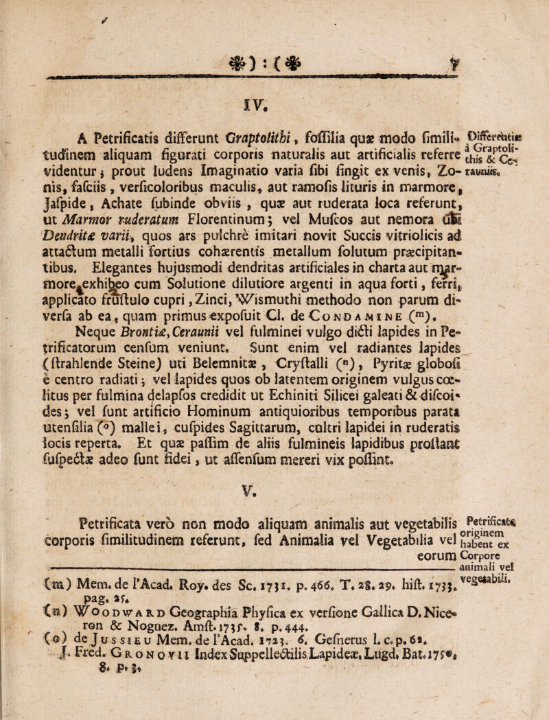 IV' A Petrificatis differunt GraptoUtbi, foffilia quae modo fimili** OMEcr^ti* tudinem aliquam figurati corporis naturalis aut artificialis referre thZ&Ce- videntur* prout ludens Imaginatio varia fibi fingit ex venis, Zo-tauoiis. nis, fafciis, verficoloribus maculis, aut ramalis lituris in marmore* Jafpide, Achate fubinde obviis , quae aut ruderata loca referunt, ut Marmor ruderatum Florentinum; vel Mufcos aut nemora dSl Dendrita varii* quos ars pulchre imitari novit Succis vitriolicis ad atta&um metalli Fortius cohaerentis metallum folutum praecipitan¬ tibus, Elegantes hujusmodi dendritas artificiales in charta aut n^r- more|exhi^o cum Solutione dilutiore argenti in aqua forti, ferri* applicato fruftulo cupri, Zinci, Wismuthi methodo non parum di* verfa ab ea, quam primus expofuit Cl. de Cono a mine (m). Neque Brontu, Ceraunii vel fulminei vulgo di 61 i lapides in Pe* trificatorum cenfum veniunt* Sunt enim vel radiantes lapides (flrahlende Steine) uti Belemnitae, Cryftaili («), Pyritae globofi e centro radiati * vel lapides quos ob latentem originem vulgus coc- Htus per fulmina delapfos credidit ut Echiniti Silicei galeati & difcoi* des; vel funt artificio Hominum antiquioribus temporibus parata utenfilia (°) mallei, cufpides Sagittarum, cultri lapidei in ruderatis iocis reperta* Et quae paffim de aliis fulmineis lapidibus prollant fufpedlae adeo funt fidei, ut affenfum mereri vix poHint* V. Petrificata vero non modo aliquam animalis aut vegetabilis fetificate corporis fitnilitudinem referunt, fed Animalia vel Vegetabilia vel habent'ex eorum Corpore -. ■_animali vel (m) Mem» de TAcad, Roy. des Sc. 1751, p.466. T* 29, hifh 1755* vegeta bili* pag. 2U v») Woovwakv Geographia Phyfica ex verfione GallicaD,Nice- r©n & Noguez. Amffi7$r* S* p*444* (©) de Ju s s 1 e u Mem, de 1’Acad, 1*723« 6. Gefnerus hc«p.6i* J* Pr£d. Gronotm IndexSwppelle&ilisJLapideasiLugd»Ba&I7f*« P*