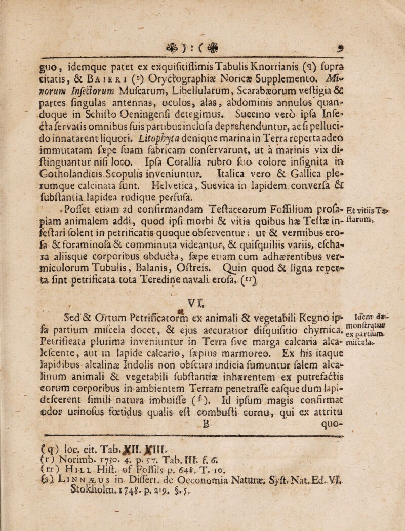 guo, idemque patet ex exquifitiffimisTabulis Rnorrianis (<i) fupra citatis, St Ba i e & i (r) Orybbographiae Noricae Supplemento. Mi* Tiorum Infeflorum Mufcarum, Libeliularum, Scarabaeorum vdljgia & partes lingulas antennas, oculos, alas, abdominis annulos quan¬ doque in Sehifio Oeningenfi detegimus. Succino vero ipfa Infe¬ cta fervatis omnibus fuis parnbusinclufa deprehenduntur, ac fi pelluci» do innatarent liquori, Litophjta denique marina in Terra reperta adeo immutatam fepe fuam fabricam confervarunt, ut a marinis vix di? flinguantur nifi loco, Ipfa Corallia rubro fco colore infignita m Gotholandieis Scopulis kiveniumur. Italica vero & Gallica ple¬ rumque calcinata funt. Helvetica, Suevica in lapidem converfa Sc fubftantia lapidea rudique perfufa. Pofiet etiam ad confirmandam Tefheeorum Foffilium profa- Et vitiis Te» piam animalem addi, quod ipfi morbi & vitia quibus hae Teftae in- ftaruia«- feftari foient in petrihcatis quoque obferventur; ut 8c vermibus ero- StforaminofaSt comminuta videantur, St quifquiliis variis, efcha- ra aliisque corporibus obducta, fspe eoam cum adherentibus ver¬ miculorum Tubulis, Balanis, Oftreis, Quin quod & ligna reper¬ ta fmt petrificata tota Teredine navali erofa* (rr), i VI n j t Sed St Ortum Petrificatorm ex animali St vegetabili Regno ip^ Mem fa partium mifcela docet, St ejus accuratior dilquifitio chymica. Petrificata plurima inveniuntur in Terra fi ve marga calcaria aka- mifcsU* lefcente, aut m lapide calcario, feprns marmoreo. Ex his itaque lapidibus alcalinae Indolis non obfcura indicia fumuntur falem alea* linum animali St vegetabili fubfiantiae inhaerentem ex putrefadtis eorum corporibus in ambientem Terram penetraffe eafque dum lapi- deficerent fimili natura imbuilTe (f ). Id ipfum magis confirmat ©dor urinofus foetidus qualis eft combufti cornu, qui ex attritu B quo- (q ) loc» cit. Tab.JflL JfHL (r ) Norimb. 1730. 4. p. $”7; Tab. II?. f. Crr) Hill Hift.■ of Folfils p. 64?. T. 10. Linnaus in Differt, de Oeconomia Naturae, Syft»NatEd. VIi &ofeholm, s 748. p, §, u