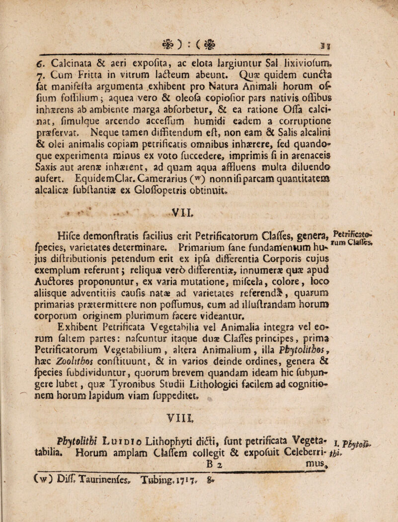 _ : (& si 6. Calcinata & aeri expofita, ac elota largiuntur Sai iixiviofuim 7. Com Fricta in vitrum ladeum abeunt. Quae quidem eunda fat manifelta argumenta .exhibent pro Natura Animali horum of* fium fotlilium; aquea vero & oleofa copiofior pars nativis offibus inhaerens ab ambiente marga abforbetur* & ea ratione Offa calci- nat, fimulque arcendo acceffum humidi eadem a corruptione praefervar. Neque tamen diffitendum eft, non eam & Salis alcalim Si olei animalis copiam petrificatis omnibus inhaerere, fed quando¬ que experimenta minus ex voto fuccedere, imprimis fi in arenaceis Saxis aut arenae inhaerent, ad quam aqua affluens multa diluendo aufert. EquidemClar. Camerarius (w) nonnifi parcam quantitatem alcalicg fubftanti» ex Gloffopetris obtinuit» VII. Hifce demon (Iratis facilius erit Petrifkatorum Claffes, genera, fpecies, varietates determinare. Primarium fane fundamensum hu» um Jus diflributionis petendum erit ex ipfa differentia Corporis cujus exemplum referunt; reliquas vero differentiae, innumerae quae apud Audotes proponuntur, ex varia mutatione, mifcela, colore, loco aliisque adventitiis caufis natae ad varietates referendi, quarum primarias praetermittere non poffumus, cum ad illuflrandam horum corporum originem plurimum facere videantur. Exhibent Petrifieata Vegetabilia vel Animalia integra vel eo» rum falcem partes: nafcuntur itaque duae Claffes principes, prima Petrificatorum Vegetabilium, altera Animalium, illa Pbytolithosf haec Zooltthos eonilituunt, & in varios deinde ordines, genera & fpecies fubdividuntur, quorum brevem quandam ideam hic fubjun- gere lobet, quae Tyronibus Studii Lithologici facilem ad cognitio» nem horum lapidum viam foppeditet» Pbytolitbi Lui dio Lithophyti didti, finit petrifieata Vegeta- 1. labilia. Horum amplam Ciaffem collegit St expofuit Celeberri- tfiu B 2 mus* (w) Diff Taurinenfes, Twbing.i?!?* &*