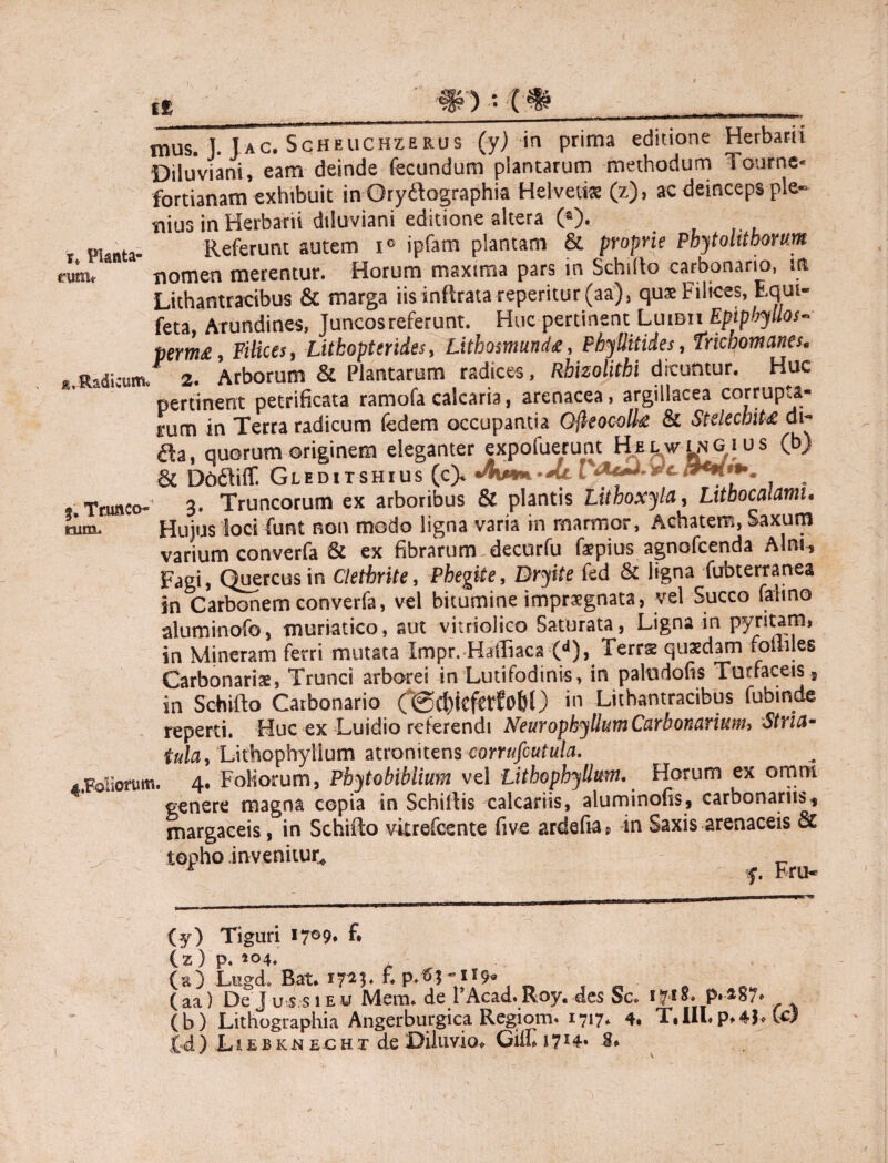 • • i£ mus. ]. Jac. Scheuchzerus (yj in prima editione Herbarii Diluviani, eam deinde fecundum plantarum methodum Tourne* fortianam exhibuit in Gryifographia Helvetia (z), ac deinceps ple» tiius in Herbarii diluviani editione altera (*), I planta- Referunt autem i° ipfam plantam & proprie Pbytolitborum nomen merentur. Horum maxima pars in Schilto carbonario, in Lithantracibus & marga iis inflrata reperitur(aa), quae Filices, Equi- feta, Arundines, Juncos referunt. Huc pertinent Luidii Epipbyllos- perm£, Filices, -Lithopterides, Lithosmund*, Phyllitides, Trichomanes. «Jhdicum/ 2. Arborum & Plantarum radices, Rhizolithi dicuntur. Huc pertinent petrificata ramofa calcaria, arenacea, argillacea corrupta¬ rum in Terra radicum fedem occupantia Ofleocolte & StdechiU di- da, quorum originem eleganter expofuerunt HfixwiNGius (b) & Dfcdliff. Gleditshius (c> / Trunco- 3. Truncorum ex arboribus & plantis Lithoxyla, Litbocalamu rum. Hujus loci funt non modo ligna varia in marmor, Achatem, Saxum varium converfa & ex fibrarum decurfu faepius agnofcenda Alm^ Fagi, Quercus in Clethrite, Phegtte, Dryite fed & ligna fubterranea in Carbonem converfa, vel bitumine impraegnata, vel Succo falino aluminofo, muriatico, aut vitriolico Saturata, Ligna in pyritam, in Mineram ferri mutata Impr.HafTiaca (d), Terrs quaedam foililes Carbonariae, Trunci arborei in Lutifodinis, in paludofis Turfaceis, in Schifto Carbonario in Lithantracibus fubinde reperti. Huc ex Luidio referendi NeuropkyllumCarbonariumi Stria* tula, Lithophyllum atronitens corrufiutula. 4,Foliorum. 4. Foliorum, Pbytobiblium vel Lithophyllum. Horum ex omm genere magna copia in Schiltis calcariis, aluminofis, carbonariis* margaceis, in Schifto vitrefeente five ardefia, in Saxis arenaceis & topho invenitur* _ * f. Fru- (y) Tiguri 17°9* f* (z) p. 204. (e) Lugch Bat* E (aa) De Jus si eu Mem. de PAcad. Roy. des Sc. P-*87* (b) Lithographia Angerburgica Regiom. 1717. 4* T»IU.p»4P (r) £4 ) L i e b k n e c h t de Diluvio* Gilli i 714* 8»