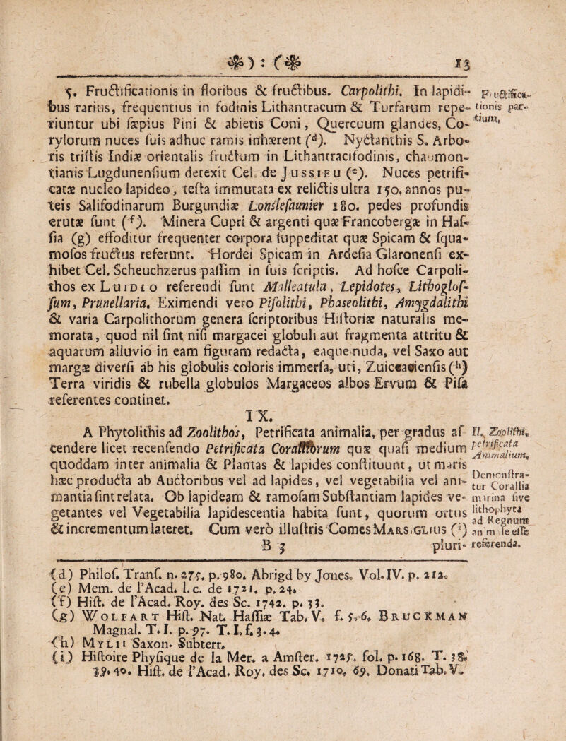 bus rarius, frequentius in fodinis Lithantracum & Turfarem repe- tionis par» riuntur ubi fsepius Pini Si abietis Coni, Quercuum glandes, Co- rylorum nuces fuis adhuc ramis inhsrent fd). Nydanthis S, Arbo» ris triffls Indiae orientalis frudum in Lithantracifodims, cha.mon- tianis Lugdunenfium detexit Cei de Jussieu (€). Nuces petrifi- catae nucleo lapideo , tefia immutata ex relidis ultra 150, annos pu¬ teis Salifodinarum Burgundii Lomlefaunin 180« pedes profundis erutae funt (f). Minera Cupri & argenti quae Francoberga: in Hat fia (g) effoditur frequenter corpora fuppeditat quae Spicam & fqua- mofosfrudus referunt. 'Hordei Spicam sn Ardefra Glaronenfi ex¬ hibet Cei. Scheuchzerus palfim in futs feriptis. Ad hofce Carpolt thosexL ui Dio referendi funt Malkatula, Lepidotes% Litboglof- jum, Prunellaria. Eximendi vero Pifolithi, Pbaseolitbi, Amygdali thi varia Carpdithorum genera feriptoribus Hiltoriae naturalis me¬ morata, quod nil frnt nifi reargacei globuli aut fragmenta attritu & aquarum alluvio in eam figuram redada, eaque nuda, vel Saxo aut margas dtverfi ab his globulis coloris immerfa9 uti, Zuictafienfis(h) Terra viridis St rubella globulos Margaceos albos Ervum & Pifa referentes continet. IX A Phytolithis ad Zoolithos, Petrificata animalia, per gradus af U E&ftfhK cendere licet recenfendo Petrificata Coraffibrum qus quafi medium quoddam inter animalia St Plantas & lapides conftituunt, utiruns hseproduda ab Audoribus vel ad lapides, vel vegetabilia vel am- ^corauli mantiafintrelata, Gb lapideam St ramofamSubftantiam lapides ve- nurina five getantes vel Vegetabilia lapidescentia habita funt» quorum ortus incrementum lateret. Cum vero illuflris ComesMARS.GLius 0} 13 | pluri* referenda. 1 (d) Philof* Tranf. n. 27$* p.980* Abrigd by Jones, VoLIV. p. U2o (e) Mem. de FAcad. l.c. de 172*. p. 24* ( f) Hifl. de FAcad. Roy. des Sc. 1742. p* 3 h (g) WOLiAKT Hift. Nat. Hafllas Tab.V, f S-« 6* Bruc kmam Magnal. T, I. p. 97. T. I» f, 3.4* f h) Mylii Saxon. Subterr* {i) Hiftoire Phyfique de la Men a Amfter. i72f. fol. p. 168. T. 3&1 * * * * Hifode FAcad. Roy. des Sc* 1,7 69> Donati Tab.V.