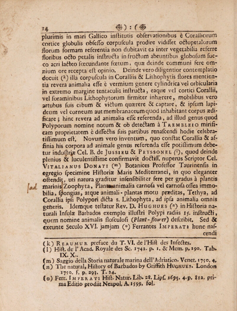 S f# plurimis in mari Gallico inilitutis obfervationibus e Coralliorum cortice globulis obfeffo corpufcula prodire vidiflet oftopetalorum florum formam referentia non dubitavit ea inter vegetabilia referre floribus odio petalis inftrufta in frodlum abeuntibus globofum fuc- co acrt ladko foecundante foetum, quse deinde communi fere om¬ nium ore recepta eft opinio. Deinde vero diligentior contemplatio docuit (k) illa corpufcula in Coralliis & Lithophytis flores mentien- tia revera animalia effe e vermium genere cylindrica vel orbicularia in extremo margine tentacuiis mftrudta , eaque vel cortici Corallii, vel foraminibus Lithophytorum firmiter inhaerere, mobilibus vero artubus fuis cibum Sc vidum quaerere & captare, & ipfum lapi¬ deum vel corneum aut membranaceum quod inhabitant corpus aedi¬ ficare ; hinc revera ad animalia efle referenda, ad illud genus quod Polyporum nomine notum & ob detedlam a Trembleio mirifi¬ cam proprietatem e diffedhs fuis partibus renafcendi hodie celebra- tiflimum efl* Novum vero inventum, quo conflat Corallia & af¬ finia his corpora ad animale genus referenda effe potiffimum debe¬ tur induljr^s Cei. B. de jussi eu & Peyssonel (* l), quod deinde plenius & luculentiflime confirmavit dodliff. nuperus Scriptor Cei. Vitali anus Donati (m) Botanices ProfelTor Taurinenfis in egregio fpecknine Hifloriaz Maris Mediterranei, in quo eleganter ©ftendiu uti natura graditur infenfibiliter fere per gradus a plantis marinis[Zoophyta, Plan»«animalia carnofa vel carnofaoffea immo¬ bilia, f^ongias, atque animali-plantas motu praeditas, Tethya, ad Corallia ipli Polypori di6la s. Lithophyta, ad ipfa animalia omnis gefteris. Idemque teflatur Rev. D. Hughues (n) inHifloria na¬ turali Infulae Barbados exemplo illuftri Polypi radiis if. inftru£H, quem nomine animalis flofculofi ([Piant-floirer) deferibit. Sed & exeunte Seculo XVI, jam jam (®) Ferrantes Imperati hunc naf- cendi (k) Rea u mu r preface du T. VI. de PHift des fnfedles. (l) Hift. de lrAcad. Royale des Sc, 1742. p* *• &Mem, p* 290* Tab* IX. X.. . n (m) Saggio della Storia naturale marina delr Adratrco» Verset. 1750. 4» (n) The natural, Hiftory ofBarbados by GrifSth Hughues. London 17^0. fi p. 294. T. 34- ... Co) Ferr. Imperati Hifl> Natur.Lib. 28, Lipf. 4*p. 81 a* pri¬ ma Editio prodiit Neapol, A. 159?, foL